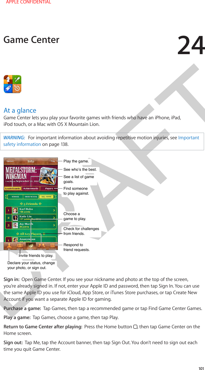 DRAFT24101At a glanceGame Center lets you play your favorite games with friends who have an iPhone, iPad, iPod touch, or a Mac with OS X Mountain Lion.WARNING:   For important information about avoiding repetitive motion injuries, see Important safety information on page 138.See who’s the best.See who’s the best.Respond to friend requests.Respond to friend requests.See a list of game goals.See a list of game goals.Play the game.Play the game.Find someone to play against.Find someone to play against.Choose a game to play.Choose a game to play.Check for challenges from friends.Check for challenges from friends.Invite friends to play.Invite friends to play.Declare your status, changeyour photo, or sign out.Declare your status, changeyour photo, or sign out.Sign in:  Open Game Center. If you see your nickname and photo at the top of the screen, you’re already signed in. If not, enter your Apple ID and password, then tap Sign In. You can use the same Apple ID you use for iCloud, App Store, or iTunes Store purchases, or tap Create New Account if you want a separate Apple ID for gaming.Purchase a game:  Tap Games, then tap a recommended game or tap Find Game Center Games.Play a game:  Tap Games, choose a game, then tap Play.Return to Game Center after playing:  Press the Home button  , then tap Game Center on the Home screen.Sign out:  Tap Me, tap the Account banner, then tap Sign Out. You don’t need to sign out each time you quit Game Center.Game Center  APPLE CONFIDENTIAL