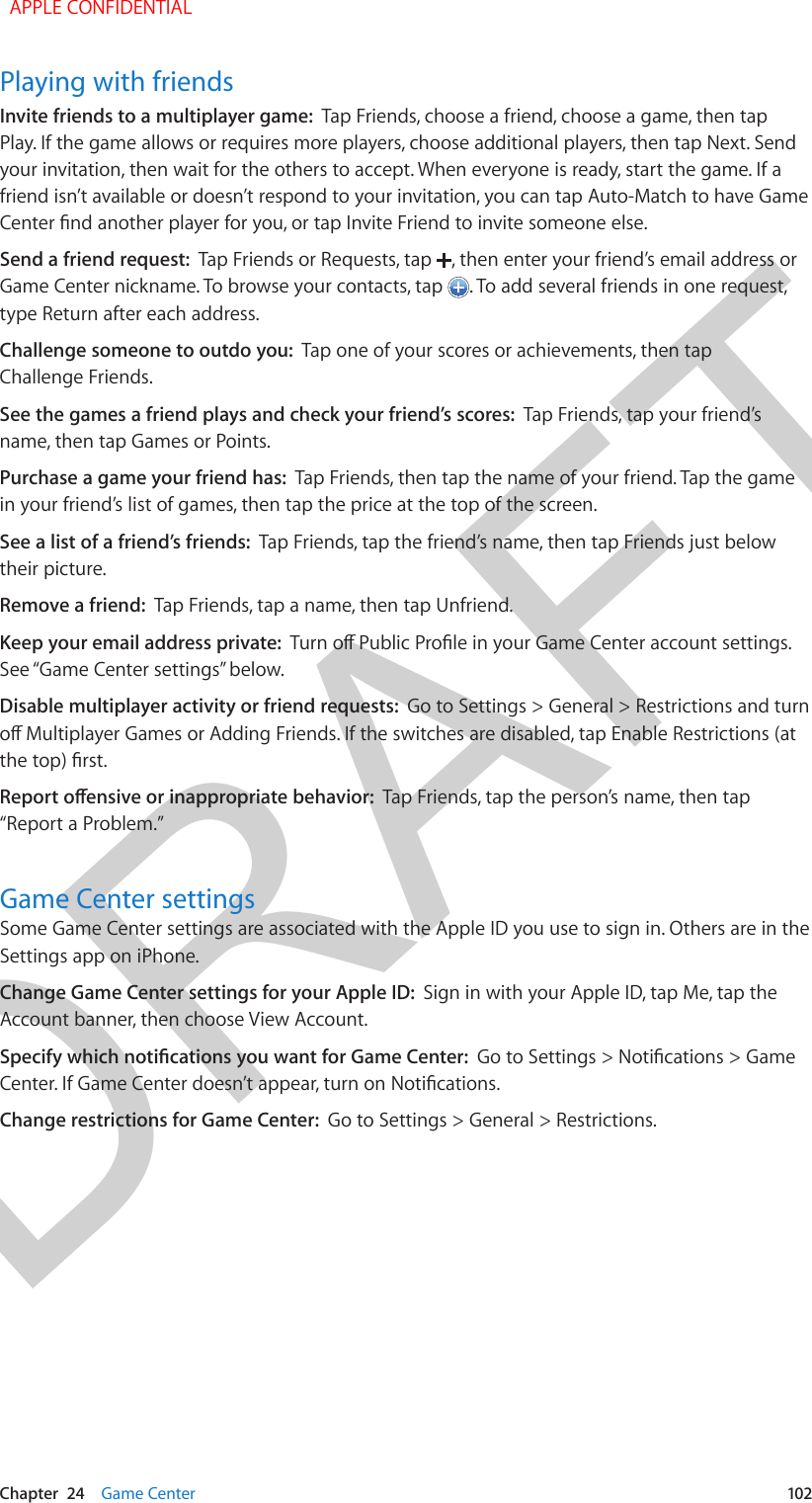 DRAFTChapter  24    Game Center  102Playing with friendsInvite friends to a multiplayer game:  Tap Friends, choose a friend, choose a game, then tap Play. If the game allows or requires more players, choose additional players, then tap Next. Send your invitation, then wait for the others to accept. When everyone is ready, start the game. If a friend isn’t available or doesn’t respond to your invitation, you can tap Auto-Match to have Game Center nd another player for you, or tap Invite Friend to invite someone else.Send a friend request:  Tap Friends or Requests, tap  , then enter your friend’s email address or Game Center nickname. To browse your contacts, tap  . To add several friends in one request, type Return after each address.Challenge someone to outdo you:  Tap one of your scores or achievements, then tap Challenge Friends.See the games a friend plays and check your friend’s scores:  Tap Friends, tap your friend’s name, then tap Games or Points.Purchase a game your friend has:  Tap Friends, then tap the name of your friend. Tap the game in your friend’s list of games, then tap the price at the top of the screen.See a list of a friend’s friends:  Tap Friends, tap the friend’s name, then tap Friends just below their picture.Remove a friend:  Tap Friends, tap a name, then tap Unfriend.Keep your email address private:  Turn o Public Prole in your Game Center account settings. See “Game Center settings” below.Disable multiplayer activity or friend requests:  Go to Settings &gt; General &gt; Restrictions and turn o Multiplayer Games or Adding Friends. If the switches are disabled, tap Enable Restrictions (at the top) rst.Report oensive or inappropriate behavior:  Tap Friends, tap the person’s name, then tap “Report a Problem.”Game Center settingsSome Game Center settings are associated with the Apple ID you use to sign in. Others are in the Settings app on iPhone.Change Game Center settings for your Apple ID:  Sign in with your Apple ID, tap Me, tap the Account banner, then choose View Account.Specify which notications you want for Game Center:  Go to Settings &gt; Notications &gt; Game Center. If Game Center doesn’t appear, turn on Notications.Change restrictions for Game Center:  Go to Settings &gt; General &gt; Restrictions.  APPLE CONFIDENTIAL