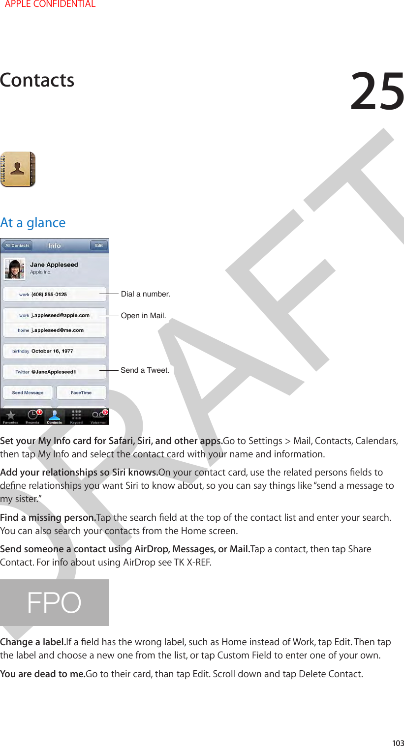 DRAFT25103At a glanceOpen in Mail.Open in Mail.Send a Tweet.Send a Tweet.Dial a number.Dial a number.Set your My Info card for Safari, Siri, and other apps.Go to Settings &gt; Mail, Contacts, Calendars, then tap My Info and select the contact card with your name and information.Add your relationships so Siri knows.On your contact card, use the related persons elds to dene relationships you want Siri to know about, so you can say things like “send a message to my sister.”Find a missing person.Tap the search eld at the top of the contact list and enter your search. You can also search your contacts from the Home screen.Send someone a contact using AirDrop, Messages, or Mail.Tap a contact, then tap Share Contact. For info about using AirDrop see TK X-REF.FPOChange a label.If a eld has the wrong label, such as Home instead of Work, tap Edit. Then tap the label and choose a new one from the list, or tap Custom Field to enter one of your own.You are dead to me.Go to their card, than tap Edit. Scroll down and tap Delete Contact.Contacts  APPLE CONFIDENTIAL