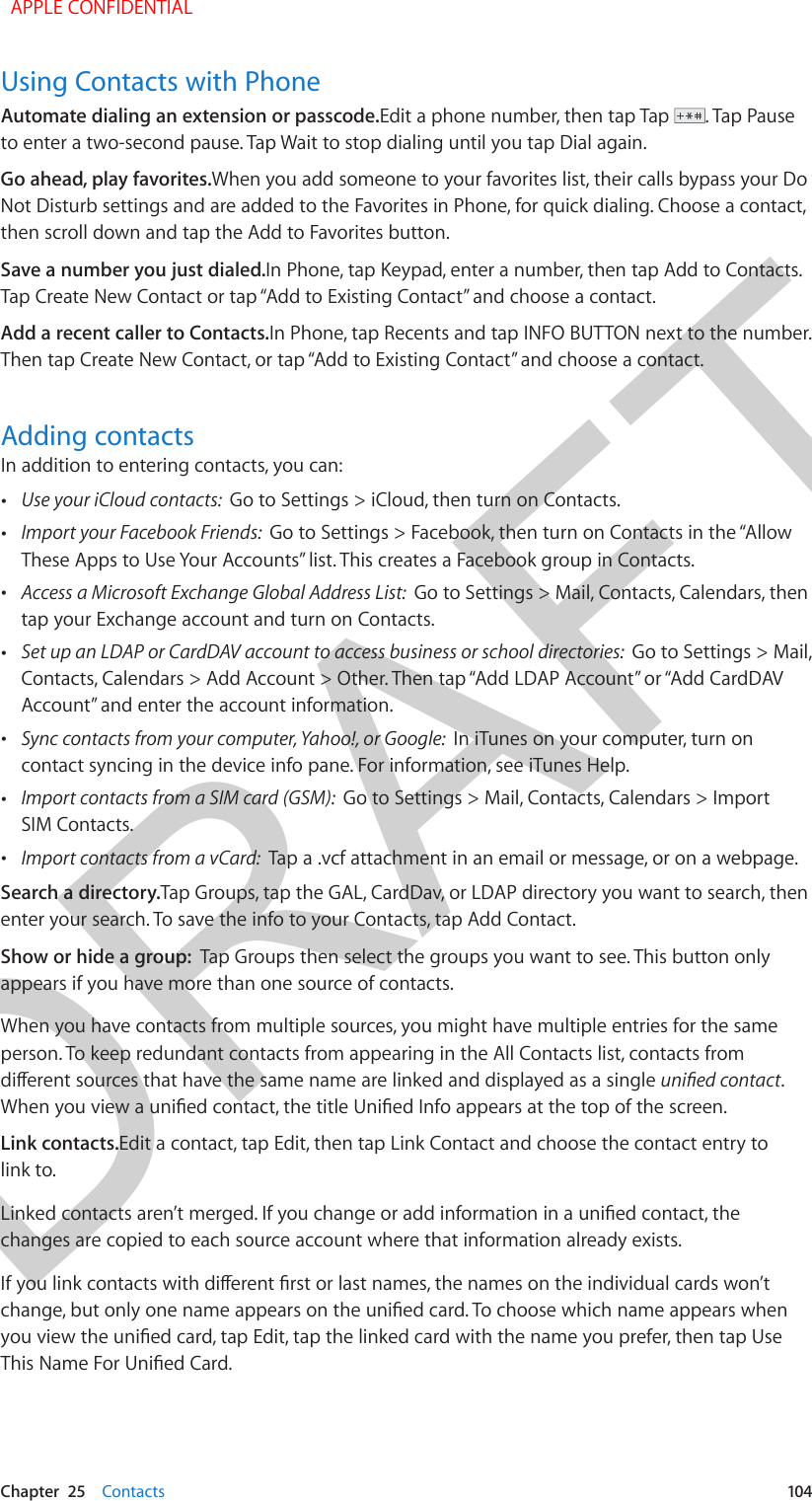 DRAFTChapter  25    Contacts  104Using Contacts with PhoneAutomate dialing an extension or passcode.Edit a phone number, then tap Tap  . Tap Pause to enter a two-second pause. Tap Wait to stop dialing until you tap Dial again. Go ahead, play favorites.When you add someone to your favorites list, their calls bypass your Do Not Disturb settings and are added to the Favorites in Phone, for quick dialing. Choose a contact, then scroll down and tap the Add to Favorites button.Save a number you just dialed.In Phone, tap Keypad, enter a number, then tap Add to Contacts. Tap Create New Contact or tap “Add to Existing Contact” and choose a contact.Add a recent caller to Contacts.In Phone, tap Recents and tap INFO BUTTON next to the number. Then tap Create New Contact, or tap “Add to Existing Contact” and choose a contact.Adding contactsIn addition to entering contacts, you can: •Use your iCloud contacts:  Go to Settings &gt; iCloud, then turn on Contacts. •Import your Facebook Friends:  Go to Settings &gt; Facebook, then turn on Contacts in the “AllowThese Apps to Use Your Accounts” list. This creates a Facebook group in Contacts.  •Access a Microsoft Exchange Global Address List:  Go to Settings &gt; Mail, Contacts, Calendars, thentap your Exchange account and turn on Contacts. •Set up an LDAP or CardDAV account to access business or school directories:  Go to Settings &gt; Mail,Contacts, Calendars &gt; Add Account &gt; Other. Then tap “Add LDAP Account” or “Add CardDAVAccount” and enter the account information. •Sync contacts from your computer, Yahoo!, or Google:  In iTunes on your computer, turn oncontact syncing in the device info pane. For information, see iTunes Help. •Import contacts from a SIM card (GSM):  Go to Settings &gt; Mail, Contacts, Calendars &gt; ImportSIM Contacts. •Import contacts from a vCard:  Tap a .vcf attachment in an email or message, or on a webpage.Search a directory.Tap Groups, tap the GAL, CardDav, or LDAP directory you want to search, then enter your search. To save the info to your Contacts, tap Add Contact.Show or hide a group:  Tap Groups then select the groups you want to see. This button only appears if you have more than one source of contacts.When you have contacts from multiple sources, you might have multiple entries for the same person. To keep redundant contacts from appearing in the All Contacts list, contacts from dierent sources that have the same name are linked and displayed as a single unied contact. When you view a unied contact, the title Unied Info appears at the top of the screen. Link contacts.Edit a contact, tap Edit, then tap Link Contact and choose the contact entry to link to.Linked contacts aren’t merged. If you change or add information in a unied contact, the changes are copied to each source account where that information already exists.If you link contacts with dierent rst or last names, the names on the individual cards won’t change, but only one name appears on the unied card. To choose which name appears when you view the unied card, tap Edit, tap the linked card with the name you prefer, then tap Use This Name For Unied Card.  APPLE CONFIDENTIAL