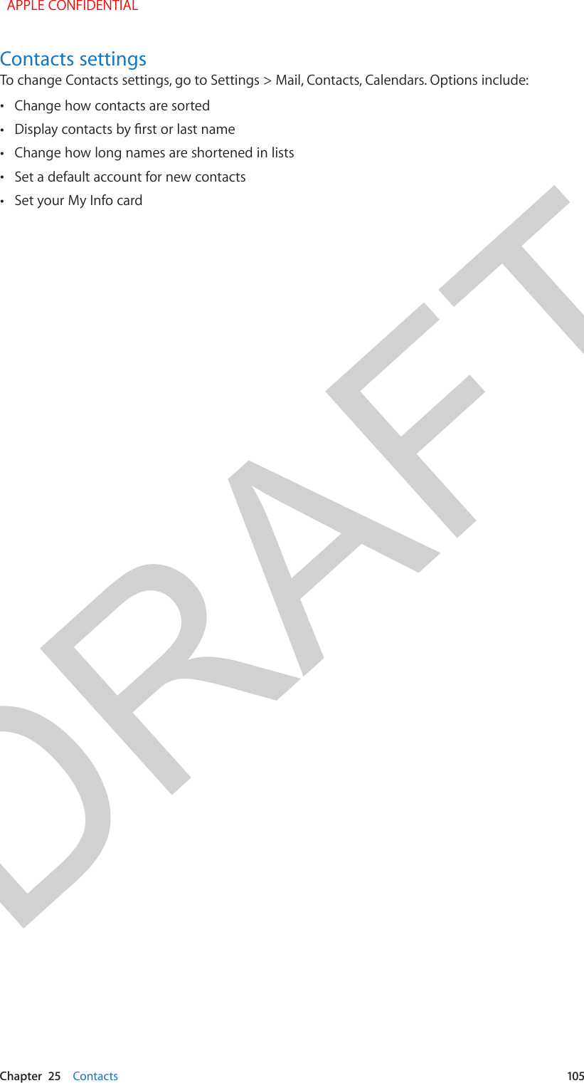 DRAFTChapter  25    Contacts  105Contacts settingsTo change Contacts settings, go to Settings &gt; Mail, Contacts, Calendars. Options include: •Change how contacts are sorted •Display contacts by rst or last name •Change how long names are shortened in lists •Set a default account for new contacts •Set your My Info card  APPLE CONFIDENTIAL