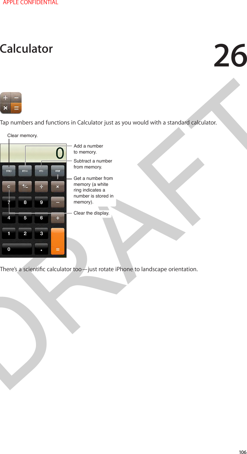 DRAFT26106Tap numbers and functions in Calculator just as you would with a standard calculator.Clear memory.Clear memory.Add a numberto memory.Add a numberto memory.Clear the display.Clear the display.Subtract a numberfrom memory.Subtract a numberfrom memory.Get a number from memory (a white ring indicates a number is stored in memory).Get a number from memory (a white ring indicates a number is stored in memory).There’s a scientic calculator too—just rotate iPhone to landscape orientation.Calculator  APPLE CONFIDENTIAL