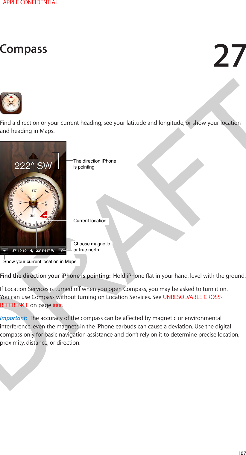 DRAFT27107Find a direction or your current heading, see your latitude and longitude, or show your location and heading in Maps.Choose magneticor true north.Choose magneticor true north.Current locationCurrent locationThe direction iPhoneis pointingThe direction iPhoneis pointingShow your current location in Maps.Show your current location in Maps.Find the direction your iPhone is pointing:  Hold iPhone at in your hand, level with the ground.If Location Services is turned o when you open Compass, you may be asked to turn it on. You can use Compass without turning on Location Services. See UNRESOLVABLE CROSS-REFERENCE on page ###.Important:  The accuracy of the compass can be aected by magnetic or environmental interference; even the magnets in the iPhone earbuds can cause a deviation. Use the digital compass only for basic navigation assistance and don’t rely on it to determine precise location, proximity, distance, or direction.Compass  APPLE CONFIDENTIAL