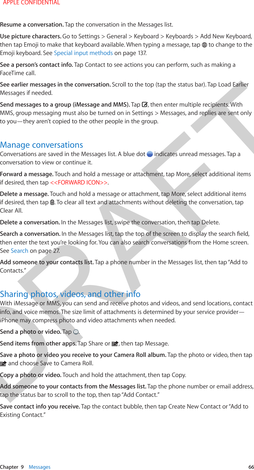 DRAFTChapter  9    Messages  66Resume a conversation. Tap the conversation in the Messages list.Use picture characters. Go to Settings &gt; General &gt; Keyboard &gt; Keyboards &gt; Add New Keyboard, then tap Emoji to make that keyboard available. When typing a message, tap   to change to the Emoji keyboard. See Special input methods on page 137.See a person’s contact info. Tap Contact to see actions you can perform, such as making a FaceTime call.See earlier messages in the conversation. Scroll to the top (tap the status bar). Tap Load Earlier Messages if needed.Send messages to a group (iMessage and MMS). Tap  , then enter multiple recipients. With MMS, group messaging must also be turned on in Settings &gt; Messages, and replies are sent only to you—they aren’t copied to the other people in the group.Manage conversationsConversations are saved in the Messages list. A blue dot   indicates unread messages. Tap a conversation to view or continue it.Forward a message. Touch and hold a message or attachment, tap More, select additional items if desired, then tap &lt;&lt;FORWARD ICON&gt;&gt;.Delete a message. Touch and hold a message or attachment, tap More, select additional items if desired, then tap  . To clear all text and attachments without deleting the conversation, tap Clear All.Delete a conversation. In the Messages list, swipe the conversation, then tap Delete.Search a conversation. In the Messages list, tap the top of the screen to display the search eld, then enter the text you’re looking for. You can also search conversations from the Home screen. See Search on page 27.Add someone to your contacts list. Tap a phone number in the Messages list, then tap “Add to Contacts.”Sharing photos, videos, and other infoWith iMessage or MMS, you can send and receive photos and videos, and send locations, contact info, and voice memos. The size limit of attachments is determined by your service provider—iPhone may compress photo and video attachments when needed.Send a photo or video. Tap  .Send items from other apps. Tap Share or  , then tap Message. Save a photo or video you receive to your Camera Roll album. Tap the photo or video, then tap  and choose Save to Camera Roll.Copy a photo or video. Touch and hold the attachment, then tap Copy.Add someone to your contacts from the Messages list. Tap the phone number or email address, tap the status bar to scroll to the top, then tap “Add Contact.”Save contact info you receive. Tap the contact bubble, then tap Create New Contact or “Add to Existing Contact.”  APPLE CONFIDENTIAL