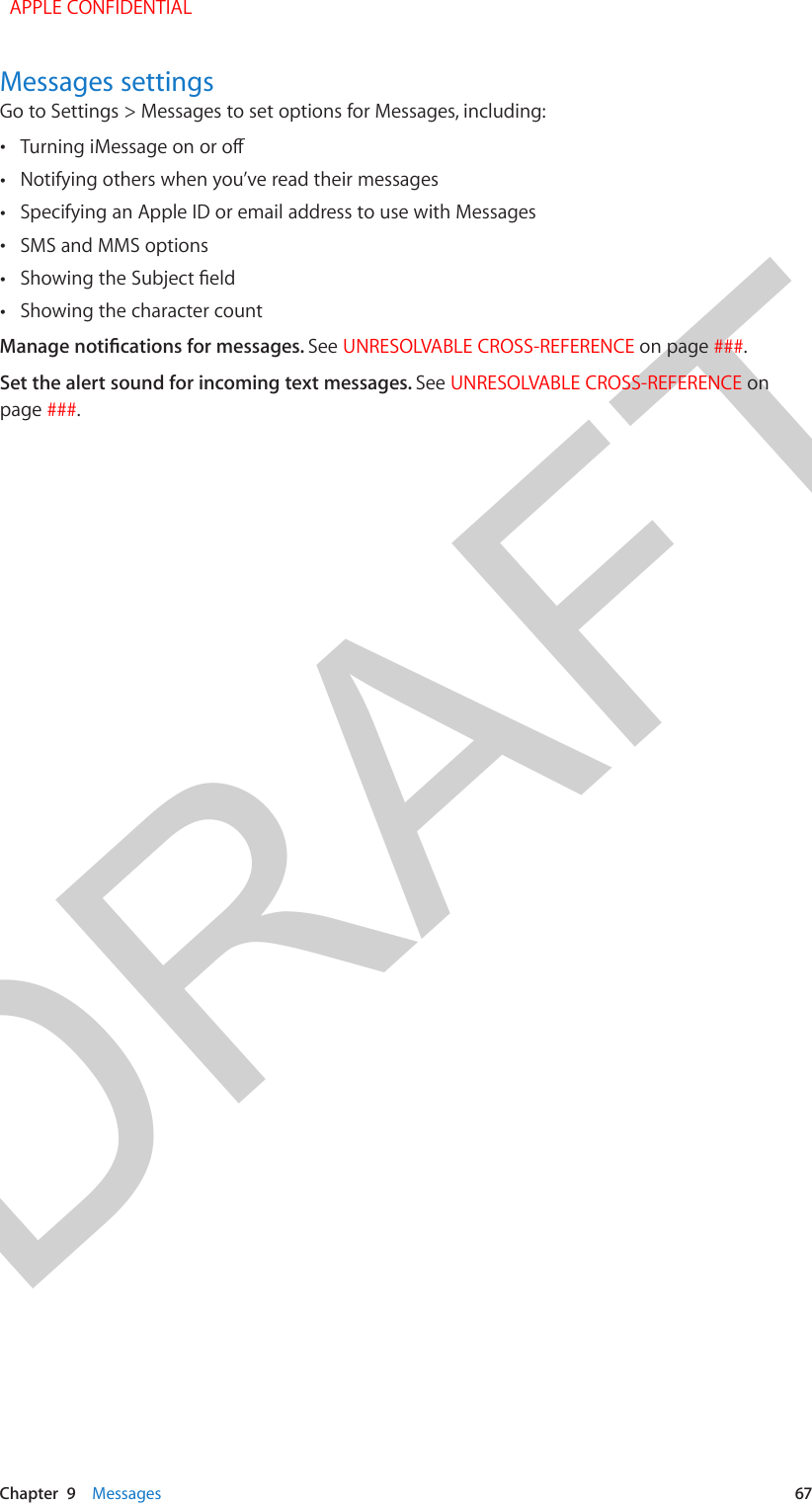 DRAFTChapter  9    Messages  67Messages settingsGo to Settings &gt; Messages to set options for Messages, including: •Turning iMessage on or o •Notifying others when you’ve read their messages •Specifying an Apple ID or email address to use with Messages •SMS and MMS options •Showing the Subject eld •Showing the character countManage notications for messages. See UNRESOLVABLE CROSS-REFERENCE on page ###.Set the alert sound for incoming text messages. See UNRESOLVABLE CROSS-REFERENCE on page ###.  APPLE CONFIDENTIAL