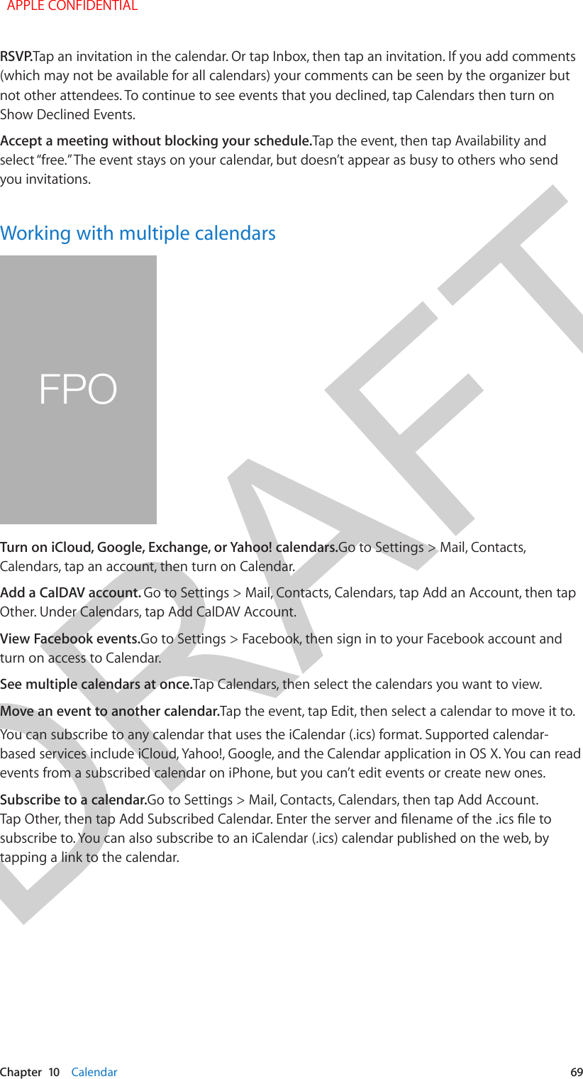DRAFTChapter  10    Calendar  69RSVP.Tap an invitation in the calendar. Or tap Inbox, then tap an invitation. If you add comments (which may not be available for all calendars) your comments can be seen by the organizer but not other attendees. To continue to see events that you declined, tap Calendars then turn on Show Declined Events.Accept a meeting without blocking your schedule.Tap the event, then tap Availability and select “free.” The event stays on your calendar, but doesn’t appear as busy to others who send you invitations.Working with multiple calendarsFPOTurn on iCloud, Google, Exchange, or Yahoo! calendars.Go to Settings &gt; Mail, Contacts, Calendars, tap an account, then turn on Calendar.Add a CalDAV account. Go to Settings &gt; Mail, Contacts, Calendars, tap Add an Account, then tap Other. Under Calendars, tap Add CalDAV Account.View Facebook events.Go to Settings &gt; Facebook, then sign in to your Facebook account and turn on access to Calendar.See multiple calendars at once.Tap Calendars, then select the calendars you want to view.Move an event to another calendar.Tap the event, tap Edit, then select a calendar to move it to.You can subscribe to any calendar that uses the iCalendar (.ics) format. Supported calendar-based services include iCloud, Yahoo!, Google, and the Calendar application in OS X. You can read events from a subscribed calendar on iPhone, but you can’t edit events or create new ones.Subscribe to a calendar.Go to Settings &gt; Mail, Contacts, Calendars, then tap Add Account. Tap Other, then tap Add Subscribed Calendar. Enter the server and lename of the .ics le to subscribe to. You can also subscribe to an iCalendar (.ics) calendar published on the web, by tapping a link to the calendar.  APPLE CONFIDENTIAL