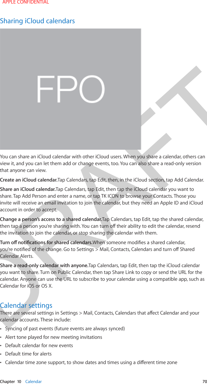 DRAFTChapter  10    Calendar  70Sharing iCloud calendarsYou can share an iCloud calendar with other iCloud users. When you share a calendar, others can view it, and you can let them add or change events, too. You can also share a read-only version that anyone can view.Create an iCloud calendar.Tap Calendars, tap Edit, then, in the iCloud section, tap Add Calendar.Share an iCloud calendar.Tap Calendars, tap Edit, then tap the iCloud calendar you want to share. Tap Add Person and enter a name, or tap TK ICON to browse your Contacts. Those you invite will receive an email invitation to join the calendar, but they need an Apple ID and iCloud account in order to accept.Change a person’s access to a shared calendar.Tap Calendars, tap Edit, tap the shared calendar, then tap a person you’re sharing with. You can turn o their ability to edit the calendar, resend the invitation to join the calendar, or stop sharing the calendar with them.Turn o notications for shared calendars.When someone modies a shared calendar, you’re notied of the change. Go to Settings &gt; Mail, Contacts, Calendars and turn o Shared Calendar Alerts.Share a read-only calendar with anyone.Tap Calendars, tap Edit, then tap the iCloud calendar you want to share. Turn on Public Calendar, then tap Share Link to copy or send the URL for the calendar. Anyone can use the URL to subscribe to your calendar using a compatible app, such as Calendar for iOS or OS X. Calendar settingsThere are several settings in Settings &gt; Mail, Contacts, Calendars that aect Calendar and your calendar accounts. These include: •Syncing of past events (future events are always synced) •Alert tone played for new meeting invitations •Default calendar for new events •Default time for alerts •Calendar time zone support, to show dates and times using a dierent time zone  APPLE CONFIDENTIAL