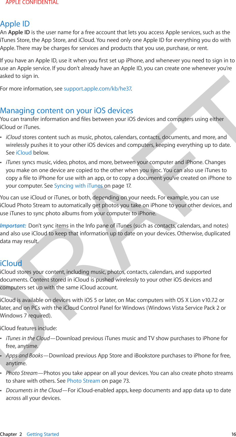 DRAFTChapter  2    Getting Started  16Apple IDAn Apple ID is the user name for a free account that lets you access Apple services, such as the iTunes Store, the App Store, and iCloud. You need only one Apple ID for everything you do with Apple. There may be charges for services and products that you use, purchase, or rent. use an Apple service. If you don’t already have an Apple ID, you can create one whenever you’re asked to sign in. For more information, see support.apple.com/kb/he37.Managing content on your iOS devicesiCloud or iTunes. •iCloud stores content such as music, photos, calendars, contacts, documents, and more, andwirelessly pushes it to your other iOS devices and computers, keeping everything up to date. See iCloud below. •iTunes syncs music, video, photos, and more, between your computer and iPhone. Changesyou make on one device are copied to the other when you sync. You can also use iTunes toyour computer. See Syncing with iTunes on page 17.You can use iCloud or iTunes, or both, depending on your needs. For example, you can use iCloud Photo Stream to automatically get photos you take on iPhone to your other devices, and use iTunes to sync photo albums from your computer to iPhone.Important:  Don’t sync items in the Info pane of iTunes (such as contacts, calendars, and notes) and also use iCloud to keep that information up to date on your devices. Otherwise, duplicated data may result.iCloudiCloud stores your content, including music, photos, contacts, calendars, and supported documents. Content stored in iCloud is pushed wirelessly to your other iOS devices and computers set up with the same iCloud account. iCloud is available on devices with iOS 5 or later, on Mac computers with OS X Lion v10.7.2 or later, and on PCs with the iCloud Control Panel for Windows (Windows Vista Service Pack 2 or Windows 7 required). iCloud features include: •iTunes in the Cloud—Download previous iTunes music and TV show purchases to iPhone forfree, anytime. •Apps and Books—Download previous App Store and iBookstore purchases to iPhone for free,anytime. •Photo Stream—Photos you take appear on all your devices. You can also create photo streamsto share with others. See Photo Stream on page 73. •Documents in the Cloud—For iCloud-enabled apps, keep documents and app data up to dateacross all your devices. APPLE CONFIDENTIAL