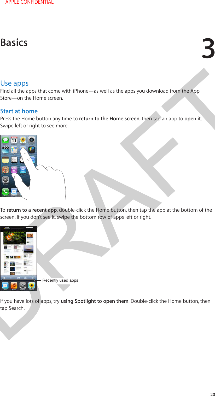 DRAFT320Use appsFind all the apps that come with iPhone—as well as the apps you download from the App Store—on the Home screen.Start at homePress the Home button any time to return to the Home screen, then tap an app to open it. Swipe left or right to see more.To return to a recent app, double-click the Home button, then tap the app at the bottom of the screen. If you don’t see it, swipe the bottom row of apps left or right.Recently used appsRecently used appsIf you have lots of apps, try using Spotlight to open them. Double-click the Home button, then tap Search.Basics    APPLE CONFIDENTIAL