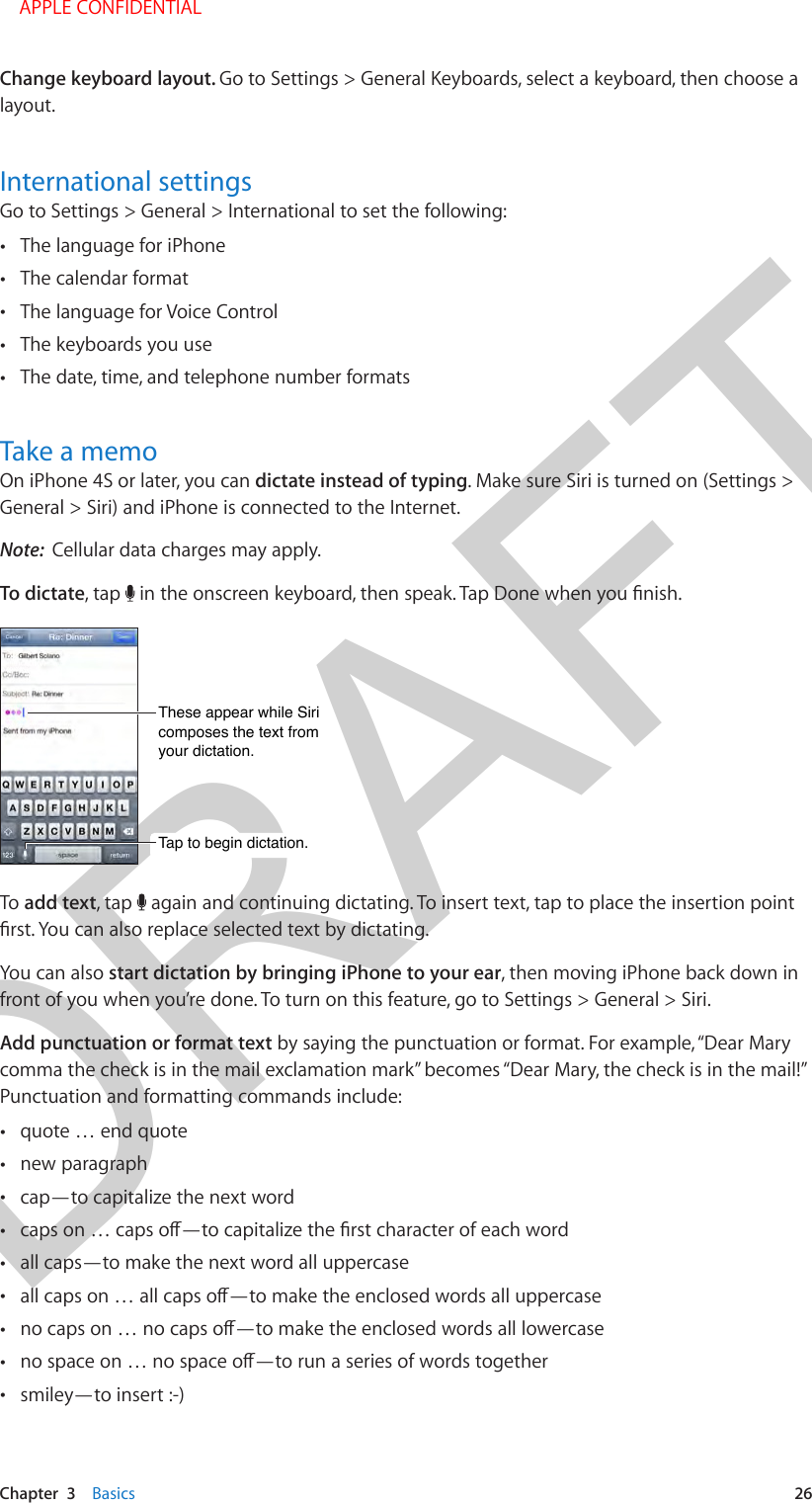 DRAFTChapter  3    Basics  26Change keyboard layout. Go to Settings &gt; General Keyboards, select a keyboard, then choose a layout. International settingsGo to Settings &gt; General &gt; International to set the following: •The language for iPhone •The calendar format •The language for Voice Control •The keyboards you use •The date, time, and telephone number formatsTake a memoOn iPhone 4S or later, you can dictate instead of typing. Make sure Siri is turned on (Settings &gt; General &gt; Siri) and iPhone is connected to the Internet.Note:  Cellular data charges may apply.To dictate, tap  Tap to begin dictation.Tap to begin dictation.These appear while Siri composes the text from your dictation.These appear while Siri composes the text from your dictation.To add text, tap   again and continuing dictating. To insert text, tap to place the insertion point You can also start dictation by bringing iPhone to your ear, then moving iPhone back down in front of you when you’re done. To turn on this feature, go to Settings &gt; General &gt; Siri.Add punctuation or format text by saying the punctuation or format. For example, “Dear Mary comma the check is in the mail exclamation mark” becomes “Dear Mary, the check is in the mail!” Punctuation and formatting commands include: •quote … end quote •new paragraph •cap—to capitalize the next word • •all caps—to make the next word all uppercase • • • •smiley—to insert :-)    APPLE CONFIDENTIAL