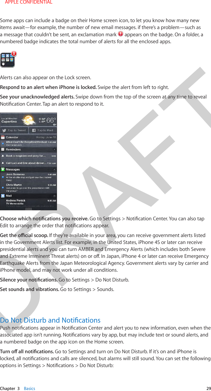 DRAFTChapter  3    Basics  29Some apps can include a badge on their Home screen icon, to let you know how many new items await—for example, the number of new email messages. if there’s a problem—such as a message that couldn’t be sent, an exclamation mark   appears on the badge. On a folder, a numbered badge indicates the total number of alerts for all the enclosed apps.Alerts can also appear on the Lock screen. Respond to an alert when iPhone is locked. Swipe the alert from left to right.See your unacknowledged alerts. Swipe down from the top of the screen at any time to reveal If they’re available in your area, you can receive government alerts listed in the Government Alerts list. For example, in the United States, iPhone 4S or later can receive presidential alerts and you can turn AMBER and Emergency Alerts (which includes both Severe Earthquake Alerts from the Japan Meteorological Agency. Government alerts vary by carrier and iPhone model, and may not work under all conditions.Go to Settings &gt; Do Not Disturb. Set sounds and vibrations. Go to Settings &gt; Sounds.a numbered badge on the app icon on the Home screen.Go to Settings and turn on Do Not Disturb. If it’s on and iPhone is     APPLE CONFIDENTIAL