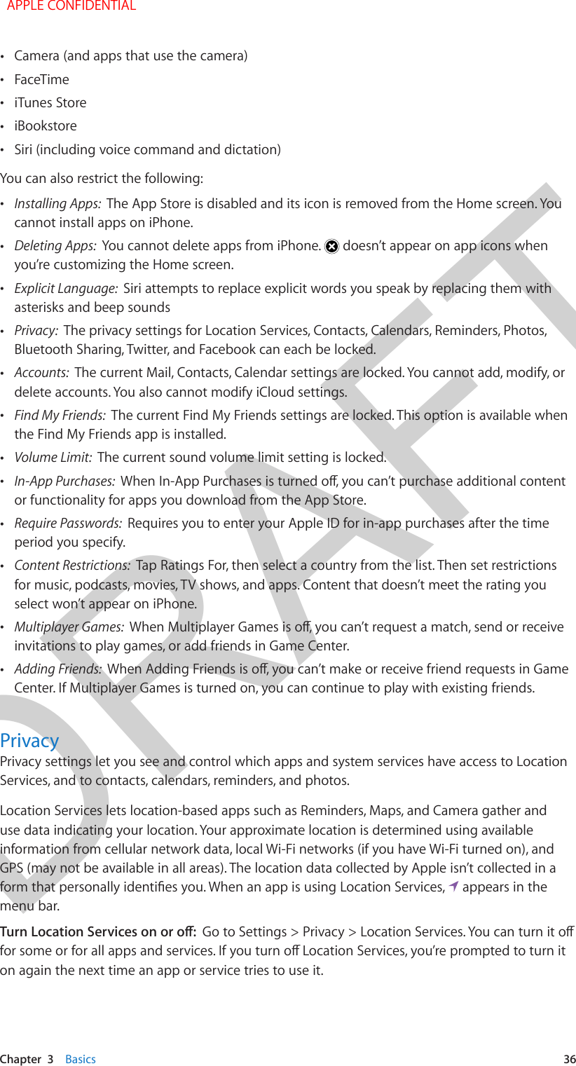 DRAFTChapter  3    Basics  36 •Camera (and apps that use the camera) •FaceTime •iTunes Store •iBookstore •Siri (including voice command and dictation)You can also restrict the following: •Installing Apps:  The App Store is disabled and its icon is removed from the Home screen. Youcannot install apps on iPhone. •Deleting Apps:  You cannot delete apps from iPhone.   doesn’t appear on app icons whenyou’re customizing the Home screen. •Explicit Language:  Siri attempts to replace explicit words you speak by replacing them withasterisks and beep sounds •Privacy:  The privacy settings for Location Services, Contacts, Calendars, Reminders, Photos,Bluetooth Sharing, Twitter, and Facebook can each be locked. •Accounts:  The current Mail, Contacts, Calendar settings are locked. You cannot add, modify, ordelete accounts. You also cannot modify iCloud settings. •Find My Friends:  The current Find My Friends settings are locked. This option is available whenthe Find My Friends app is installed. •Volume Limit:  The current sound volume limit setting is locked. •In-App Purchases:  or functionality for apps you download from the App Store. •Require Passwords:  Requires you to enter your Apple ID for in-app purchases after the timeperiod you specify. •Content Restrictions:  Tap Ratings For, then select a country from the list. Then set restrictionsfor music, podcasts, movies, TV shows, and apps. Content that doesn’t meet the rating youselect won’t appear on iPhone. •Multiplayer Games:  invitations to play games, or add friends in Game Center. •Adding Friends:  Center. If Multiplayer Games is turned on, you can continue to play with existing friends.PrivacyPrivacy settings let you see and control which apps and system services have access to Location Services, and to contacts, calendars, reminders, and photos.Location Services lets location-based apps such as Reminders, Maps, and Camera gather and use data indicating your location. Your approximate location is determined using available information from cellular network data, local Wi-Fi networks (if you have Wi-Fi turned on), and GPS (may not be available in all areas). The location data collected by Apple isn’t collected in a   appears in the menu bar.on again the next time an app or service tries to use it.  APPLE CONFIDENTIAL