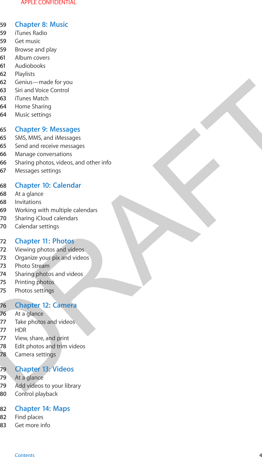 DRAFT59  Chapter 8:  Music59  iTunes Radio59  Get music59  Browse and play61  Album covers61  Audiobooks62  Playlists62  Genius—made for you63  Siri and Voice Control63  iTunes Match64  Home Sharing64  Music settings65  Chapter 9:  Messages65  SMS, MMS, and iMessages65  Send and receive messages66  Manage conversations66  Sharing photos, videos, and other info67  Messages settings68  Chapter 10:  Calendar68  At a glance68  Invitations69  Working with multiple calendars70  Sharing iCloud calendars70  Calendar settings72  Chapter 11:  Photos72  Viewing photos and videos73  Organize your pix and videos73  Photo Stream74  Sharing photos and videos75  Printing photos75  Photos settings76  Chapter 12:  Camera76  At a glance77  Take photos and videos77  HDR77  View, share, and print78  Edit photos and trim videos78  Camera settings79  Chapter 13:  Videos79  At a glance79  Add videos to your library80  Control playback82  Chapter 14:  Maps82  Find places83  Get more infoContents 4 APPLE CONFIDENTIAL