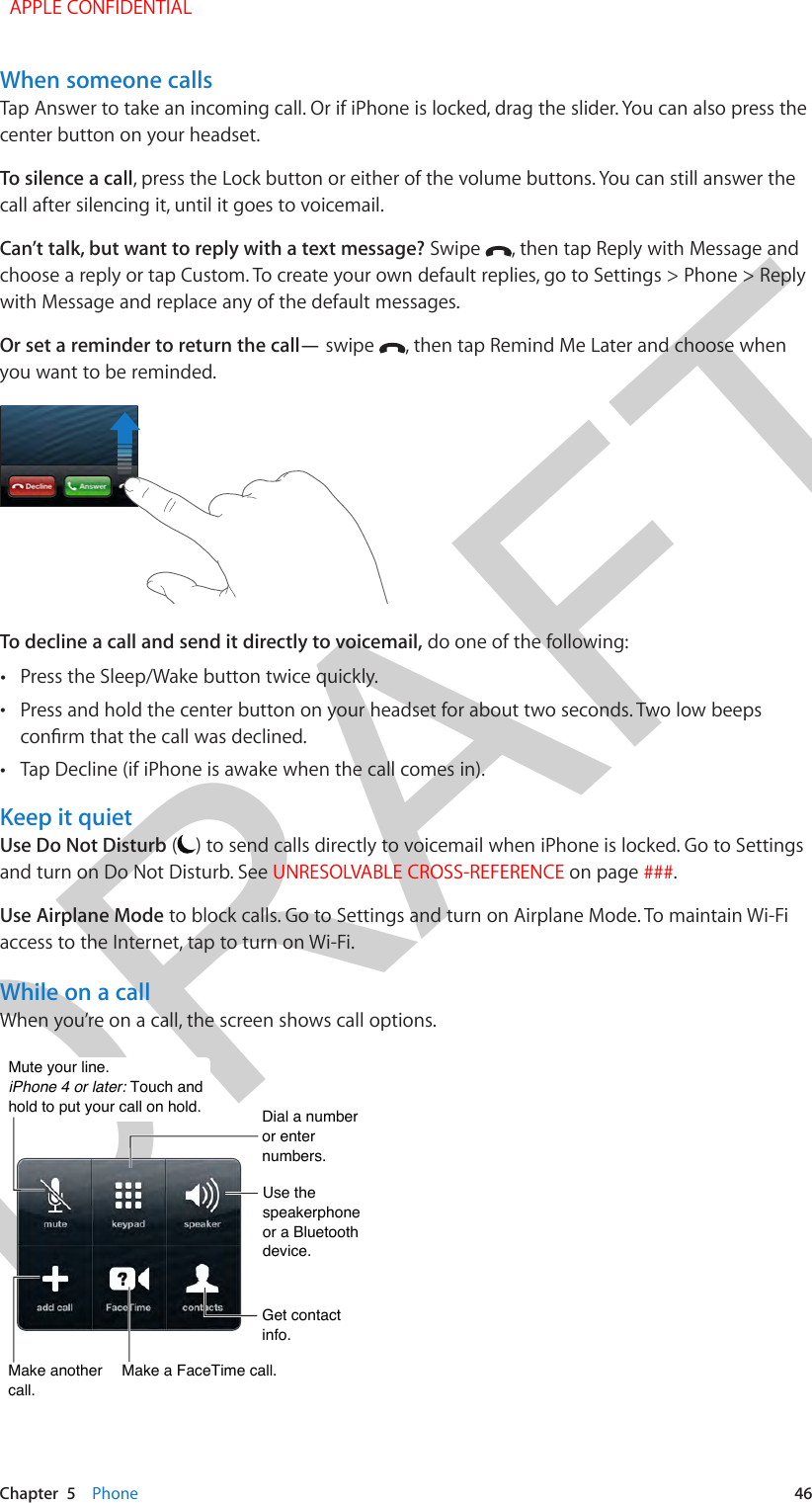 DRAFTChapter  5    Phone  46When someone callsTap Answer to take an incoming call. Or if iPhone is locked, drag the slider. You can also press the center button on your headset.To silence a call, press the Lock button or either of the volume buttons. You can still answer the call after silencing it, until it goes to voicemail.Can’t talk, but want to reply with a text message? Swipe  , then tap Reply with Message and choose a reply or tap Custom. To create your own default replies, go to Settings &gt; Phone &gt; Reply with Message and replace any of the default messages.Or set a reminder to return the call— swipe  , then tap Remind Me Later and choose when you want to be reminded.To decline a call and send it directly to voicemail, do one of the following: •Press the Sleep/Wake button twice quickly. •Press and hold the center button on your headset for about two seconds. Two low beeps •Tap Decline (if iPhone is awake when the call comes in).Keep it quietUse Do Not Disturb ( ) to send calls directly to voicemail when iPhone is locked. Go to Settings and turn on Do Not Disturb. See UNRESOLVABLE CROSS-REFERENCE on page ###.Use Airplane Mode to block calls. Go to Settings and turn on Airplane Mode. To maintain Wi-Fi access to the Internet, tap to turn on Wi-Fi.While on a callWhen you’re on a call, the screen shows call options. Mute your line.  iPhone 4 or later: Touch andhold to put your call on hold.Mute your line.  iPhone 4 or later: Touch andhold to put your call on hold.Dial a number or enter numbers.Dial a number or enter numbers.Use thespeakerphoneor a Bluetoothdevice.Use thespeakerphoneor a Bluetoothdevice.Get contact info.Get contact info.Make a FaceTime call.Make a FaceTime call.Make anothercall.Make anothercall.  APPLE CONFIDENTIAL