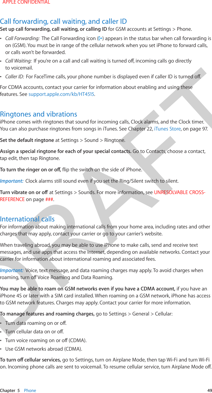 DRAFTChapter  5    Phone  49Call forwarding, call waiting, and caller IDSet up call forwarding, call waiting, or calling ID for GSM accounts at Settings &gt; Phone.  •Call Forwarding:  The Call Forwarding icon ( ) appears in the status bar when call forwarding ison (GSM). You must be in range of the cellular network when you set iPhone to forward calls,or calls won’t be forwarded. •Call Waiting:  to voicemail. •Caller ID:  For CDMA accounts, contact your carrier for information about enabling and using these features. See support.apple.com/kb/HT4515.Ringtones and vibrationsiPhone comes with ringtones that sound for incoming calls, Clock alarms, and the Clock timer. You can also purchase ringtones from songs in iTunes. See Chapter 22, iTunes Store, on page 97.Set the default ringtone at Settings &gt; Sound &gt; Ringtone. Assign a special ringtone for each of your special contacts. Go to Contacts, choose a contact, tap edit, then tap Ringtone.Important:  Clock alarms still sound even if you set the Ring/Silent switch to silent. at Settings &gt; Sounds. For more information, see UNRESOLVABLE CROSS-REFERENCE on page ###.International callsFor information about making international calls from your home area, including rates and other charges that may apply, contact your carrier or go to your carrier’s website.When traveling abroad, you may be able to use iPhone to make calls, send and receive text messages, and use apps that access the Internet, depending on available networks. Contact your carrier for information about international roaming and associated fees.Important:  Voice, text message, and data roaming charges may apply. To avoid charges when You may be able to roam on GSM networks even if you have a CDMA account, if you have an iPhone 4S or later with a SIM card installed. When roaming on a GSM network, iPhone has access to GSM network features. Charges may apply. Contact your carrier for more information.To manage features and roaming charges, go to Settings &gt; General &gt; Cellular: • • • •Use GSM networks abroad (CDMA). go to Settings, turn on Airplane Mode, then tap Wi-Fi and turn Wi-Fi   APPLE CONFIDENTIAL