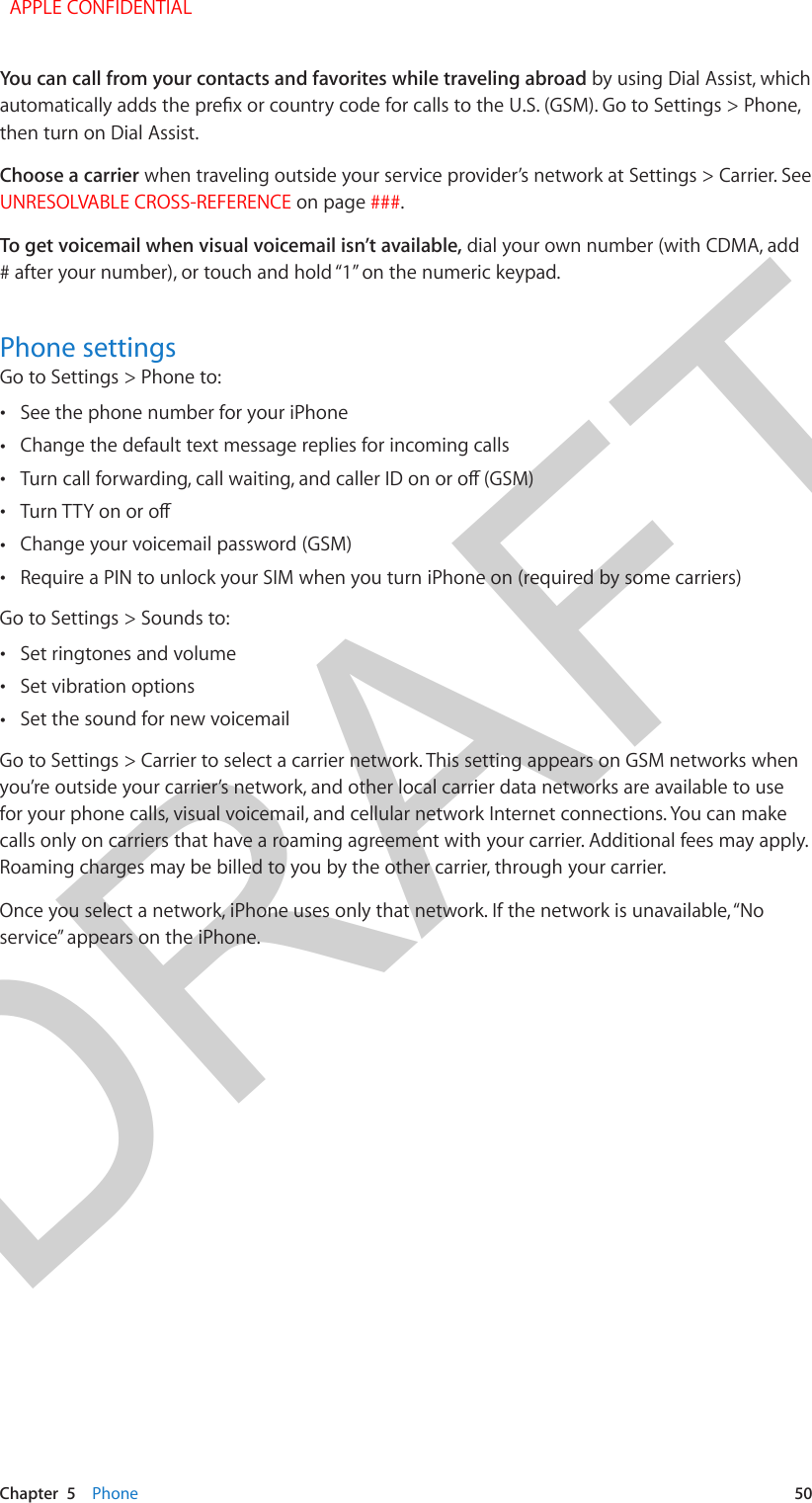 DRAFTChapter  5    Phone  50You can call from your contacts and favorites while traveling abroad by using Dial Assist, which then turn on Dial Assist.Choose a carrier when traveling outside your service provider’s network at Settings &gt; Carrier. See UNRESOLVABLE CROSS-REFERENCE on page ###.To get voicemail when visual voicemail isn’t available, dial your own number (with CDMA, add # after your number), or touch and hold “1” on the numeric keypad.Phone settingsGo to Settings &gt; Phone to: •See the phone number for your iPhone •Change the default text message replies for incoming calls • • •Change your voicemail password (GSM) •Require a PIN to unlock your SIM when you turn iPhone on (required by some carriers)Go to Settings &gt; Sounds to: •Set ringtones and volume •Set vibration options •Set the sound for new voicemailGo to Settings &gt; Carrier to select a carrier network. This setting appears on GSM networks when you’re outside your carrier’s network, and other local carrier data networks are available to use for your phone calls, visual voicemail, and cellular network Internet connections. You can make calls only on carriers that have a roaming agreement with your carrier. Additional fees may apply. Roaming charges may be billed to you by the other carrier, through your carrier.Once you select a network, iPhone uses only that network. If the network is unavailable, “No service” appears on the iPhone.  APPLE CONFIDENTIAL