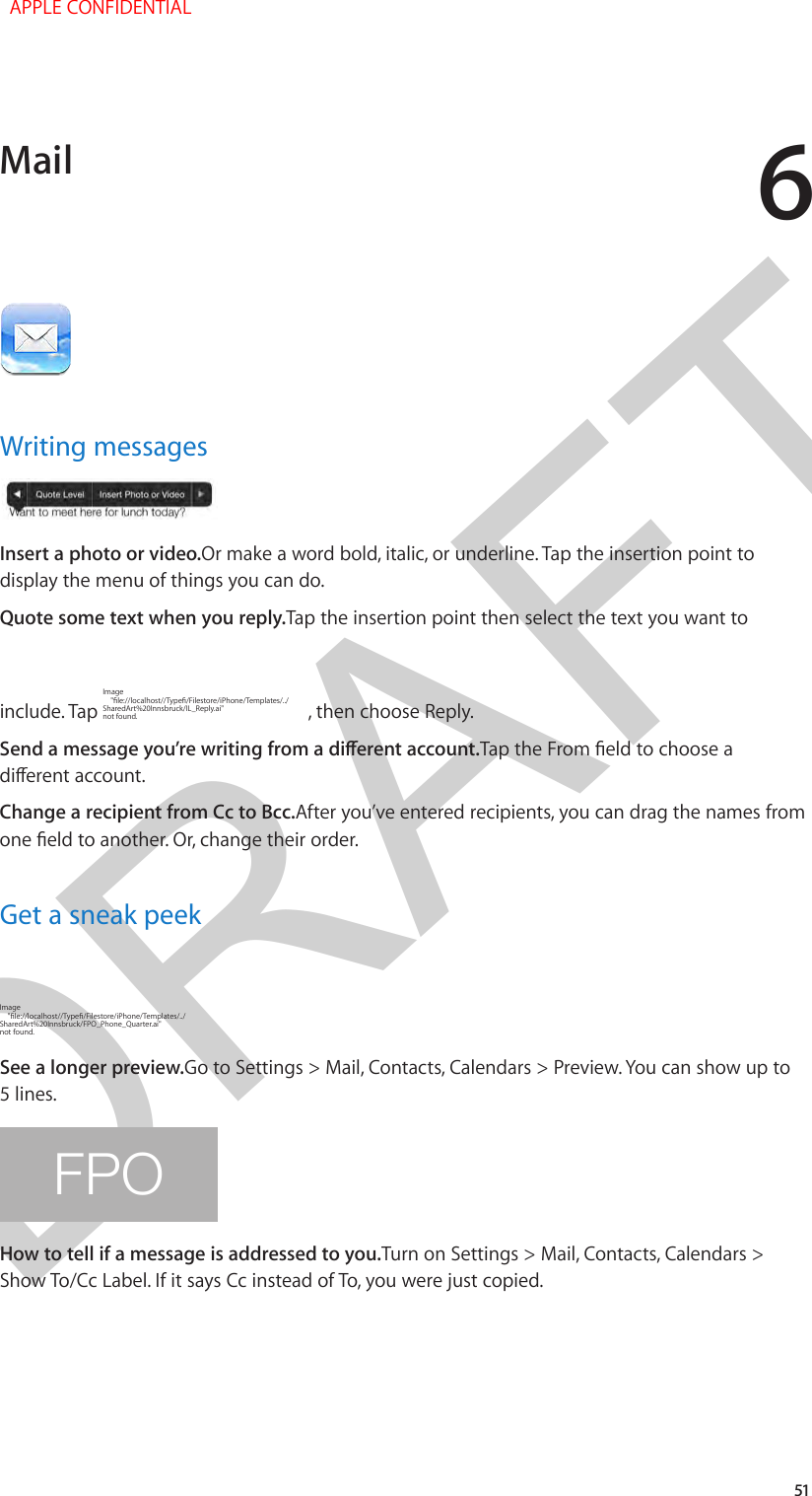 DRAFT651Writing messagesInsert a photo or video.Or make a word bold, italic, or underline. Tap the insertion point to display the menu of things you can do.Quote some text when you reply.Tap the insertion point then select the text you want to include. Tap Image  not found. , then choose Reply.Change a recipient from Cc to Bcc.After you’ve entered recipients, you can drag the names from Get a sneak peekImage  not found.See a longer preview.Go to Settings &gt; Mail, Contacts, Calendars &gt; Preview. You can show up to 5 lines.FPOHow to tell if a message is addressed to you.Turn on Settings &gt; Mail, Contacts, Calendars &gt; Show To/Cc Label. If it says Cc instead of To, you were just copied.Mail  APPLE CONFIDENTIAL