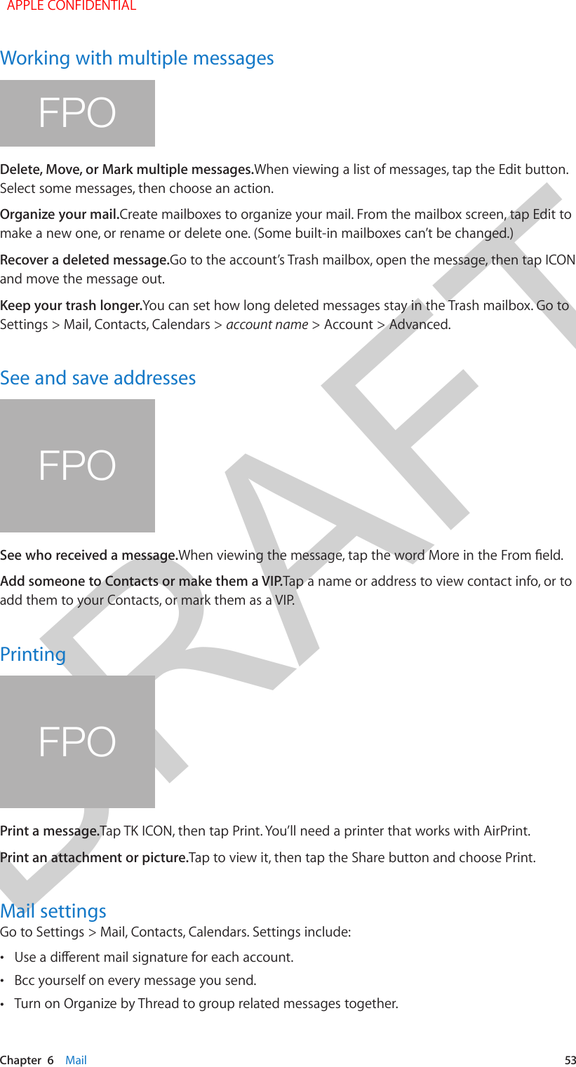 DRAFTChapter  6    Mail  53Working with multiple messagesFPODelete, Move, or Mark multiple messages.When viewing a list of messages, tap the Edit button. Select some messages, then choose an action.Organize your mail.Create mailboxes to organize your mail. From the mailbox screen, tap Edit to make a new one, or rename or delete one. (Some built-in mailboxes can’t be changed.)Recover a deleted message.Go to the account’s Trash mailbox, open the message, then tap ICON and move the message out.Keep your trash longer.You can set how long deleted messages stay in the Trash mailbox. Go to Settings &gt; Mail, Contacts, Calendars &gt; account name &gt; Account &gt; Advanced.See and save addressesFPOSee who received a message.Add someone to Contacts or make them a VIP.Tap a name or address to view contact info, or to add them to your Contacts, or mark them as a VIP.PrintingFPOPrint a message.Tap TK ICON, then tap Print. You’ll need a printer that works with AirPrint.Print an attachment or picture.Tap to view it, then tap the Share button and choose Print.Mail settingsGo to Settings &gt; Mail, Contacts, Calendars. Settings include: • •Bcc yourself on every message you send. •Turn on Organize by Thread to group related messages together.  APPLE CONFIDENTIAL