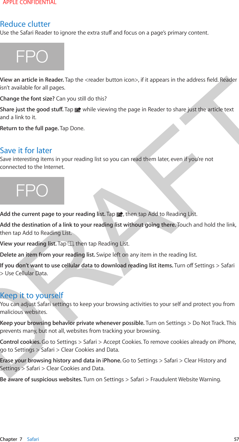 DRAFTChapter  7    Safari  57Reduce clutterFPOView an article in Reader. isn’t available for all pages.Change the font size? Can you still do this?Tap   while viewing the page in Reader to share just the article text and a link to it.Return to the full page. Tap Done.Save it for laterSave interesting items in your reading list so you can read them later, even if you’re not connected to the Internet.FPOAdd the current page to your reading list. Tap  , then tap Add to Reading List.Add the destination of a link to your reading list without going there. Touch and hold the link, then tap Add to Reading List.View your reading list. Tap  , then tap Reading List.Delete an item from your reading list. Swipe left on any item in the reading list.If you don’t want to use cellular data to download reading list items. &gt; Use Cellular Data.Keep it to yourselfYou can adjust Safari settings to keep your browsing activities to your self and protect you from malicious websites.Keep your browsing behavior private whenever possible. Turn on Settings &gt; Do Not Track. This prevents many, but not all, websites from tracking your browsing.Control cookies. Go to Settings &gt; Safari &gt; Accept Cookies. To remove cookies already on iPhone, go to Settings &gt; Safari &gt; Clear Cookies and Data.Erase your browsing history and data in iPhone. Go to Settings &gt; Safari &gt; Clear History and Settings &gt; Safari &gt; Clear Cookies and Data.Be aware of suspicious websites. Turn on Settings &gt; Safari &gt; Fraudulent Website Warning.  APPLE CONFIDENTIAL