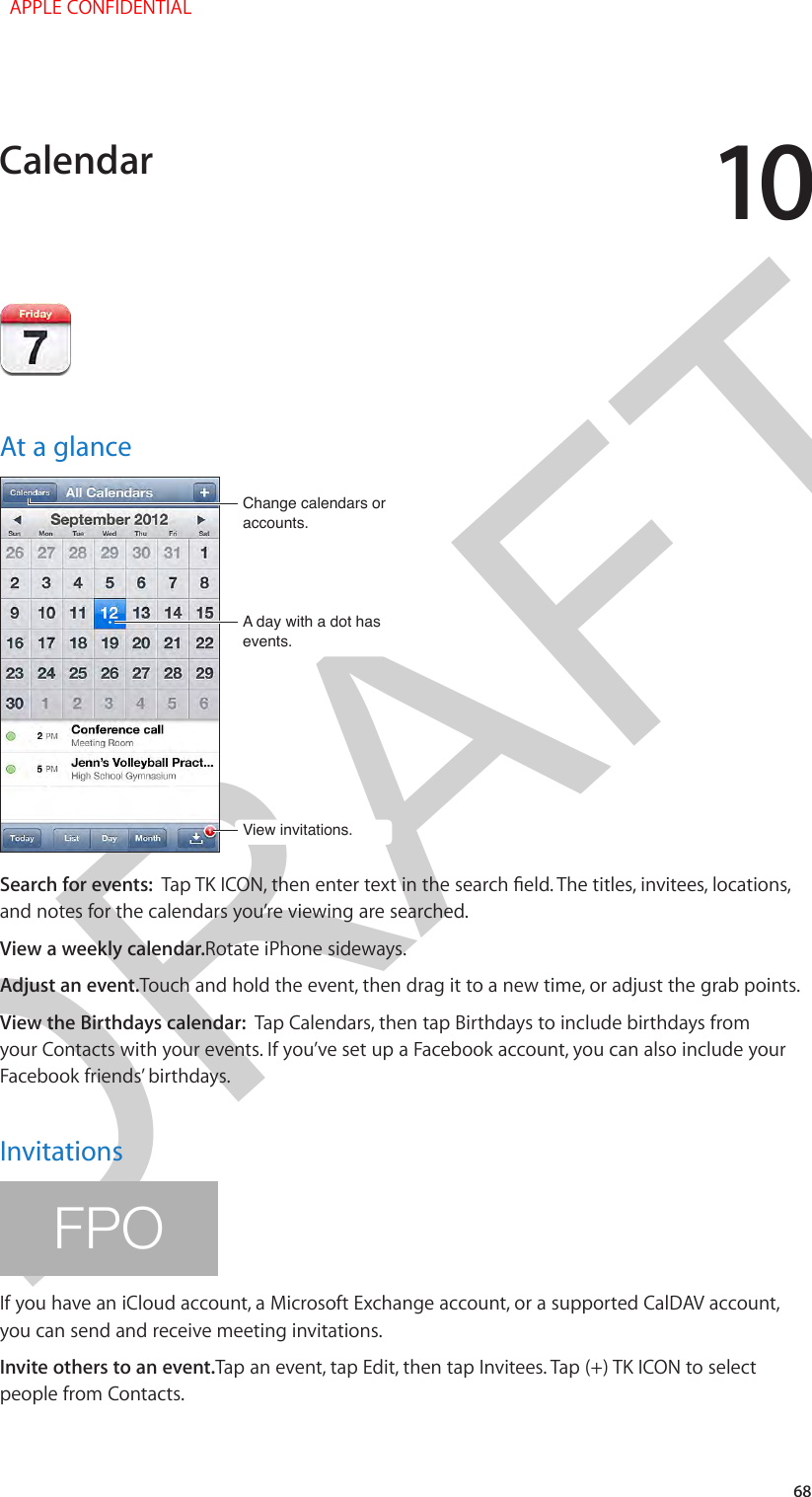 DRAFT1068At a glanceA day with a dot has events.A day with a dot has events.Change calendars or accounts.Change calendars or accounts.View invitations.View invitations.Search for events:  Tap TK ICON, then enter text in the search eld. The titles, invitees, locations, and notes for the calendars you’re viewing are searched. View a weekly calendar.Rotate iPhone sideways.Adjust an event.Touch and hold the event, then drag it to a new time, or adjust the grab points.View the Birthdays calendar:  Tap Calendars, then tap Birthdays to include birthdays from your Contacts with your events. If you’ve set up a Facebook account, you can also include your Facebook friends’ birthdays.InvitationsFPOIf you have an iCloud account, a Microsoft Exchange account, or a supported CalDAV account, you can send and receive meeting invitations.Invite others to an event.Tap an event, tap Edit, then tap Invitees. Tap (+) TK ICON to select people from Contacts.Calendar  APPLE CONFIDENTIAL