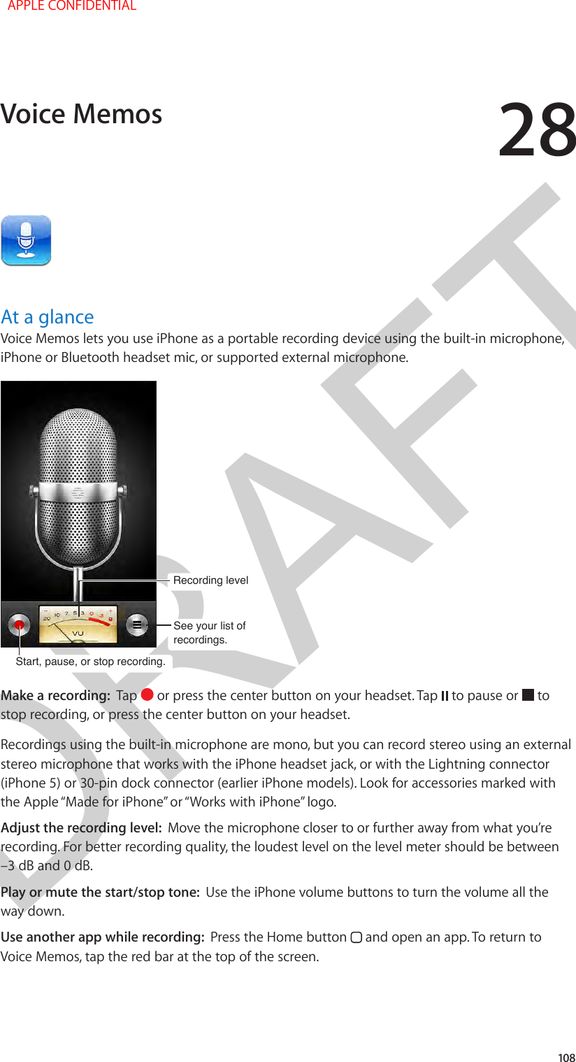 DRAFT28108At a glanceVoice Memos lets you use iPhone as a portable recording device using the built-in microphone, iPhone or Bluetooth headset mic, or supported external microphone.Start, pause, or stop recording.Start, pause, or stop recording.Recording level Recording level See your list of recordings.See your list of recordings.Make a recording:  Tap   or press the center button on your headset. Tap   to pause or   to stop recording, or press the center button on your headset.Recordings using the built-in microphone are mono, but you can record stereo using an external stereo microphone that works with the iPhone headset jack, or with the Lightning connector (iPhone 5) or 30-pin dock connector (earlier iPhone models). Look for accessories marked with the Apple “Made for iPhone” or “Works with iPhone” logo.Adjust the recording level:  Move the microphone closer to or further away from what you’re recording. For better recording quality, the loudest level on the level meter should be between –3 dB and 0 dB.Play or mute the start/stop tone:  Use the iPhone volume buttons to turn the volume all the way down.Use another app while recording:  Press the Home button   and open an app. To return to Voice Memos, tap the red bar at the top of the screen.Voice Memos  APPLE CONFIDENTIAL