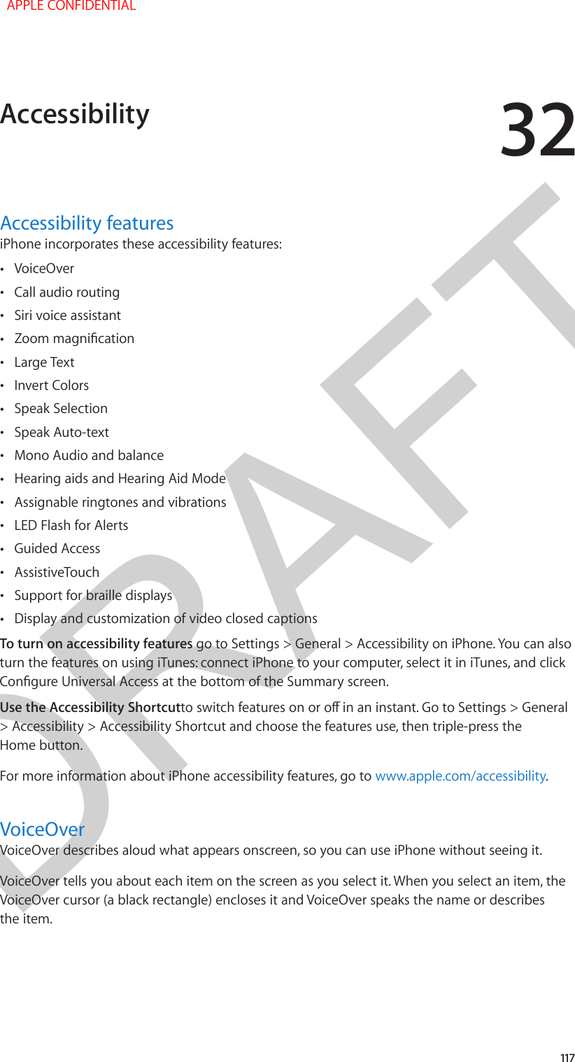 DRAFT32117Accessibility featuresiPhone incorporates these accessibility features: •VoiceOver •Call audio routing •Siri voice assistant •Zoom magnication •Large Text •Invert Colors •Speak Selection •Speak Auto-text •Mono Audio and balance •Hearing aids and Hearing Aid Mode •Assignable ringtones and vibrations •LED Flash for Alerts •Guided Access •AssistiveTouch •Support for braille displays •Display and customization of video closed captionsTo turn on accessibility features go to Settings &gt; General &gt; Accessibility on iPhone. You can also turn the features on using iTunes: connect iPhone to your computer, select it in iTunes, and click Congure Universal Access at the bottom of the Summary screen.Use the Accessibility Shortcutto switch features on or o in an instant. Go to Settings &gt; General &gt; Accessibility &gt; Accessibility Shortcut and choose the features use, then triple-press the Home button.For more information about iPhone accessibility features, go to www.apple.com/accessibility.VoiceOverVoiceOver describes aloud what appears onscreen, so you can use iPhone without seeing it.VoiceOver tells you about each item on the screen as you select it. When you select an item, the VoiceOver cursor (a black rectangle) encloses it and VoiceOver speaks the name or describes the item.Accessibility  APPLE CONFIDENTIAL