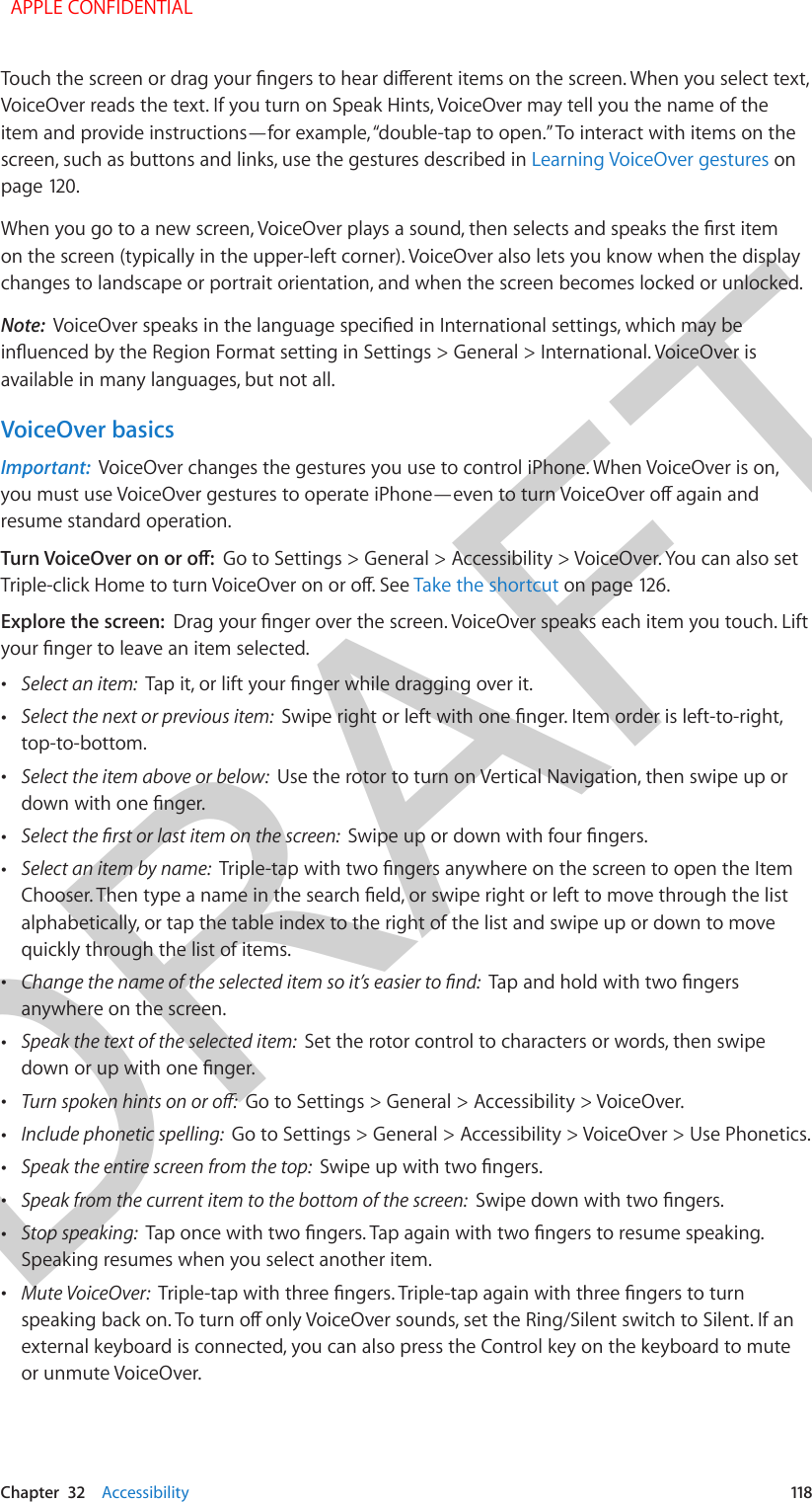 DRAFTChapter  32    Accessibility  118Touch the screen or drag your ngers to hear dierent items on the screen. When you select text, VoiceOver reads the text. If you turn on Speak Hints, VoiceOver may tell you the name of the item and provide instructions—for example, “double-tap to open.” To interact with items on the screen, such as buttons and links, use the gestures described in Learning VoiceOver gestures on page 120.When you go to a new screen, VoiceOver plays a sound, then selects and speaks the rst item on the screen (typically in the upper-left corner). VoiceOver also lets you know when the display changes to landscape or portrait orientation, and when the screen becomes locked or unlocked.Note:  VoiceOver speaks in the language specied in International settings, which may be inuenced by the Region Format setting in Settings &gt; General &gt; International. VoiceOver is available in many languages, but not all.VoiceOver basicsImportant:  VoiceOver changes the gestures you use to control iPhone. When VoiceOver is on, you must use VoiceOver gestures to operate iPhone—even to turn VoiceOver o again and resume standard operation.Turn VoiceOver on or o:  Go to Settings &gt; General &gt; Accessibility &gt; VoiceOver. You can also set Triple-click Home to turn VoiceOver on or o. See Take the shortcut on page 126.Explore the screen:  Drag your nger over the screen. VoiceOver speaks each item you touch. Lift your nger to leave an item selected. •Select an item:  Tap it, or lift your nger while dragging over it. •Select the next or previous item:  Swipe right or left with one nger. Item order is left-to-right,top-to-bottom. •Select the item above or below:  Use the rotor to turn on Vertical Navigation, then swipe up ordown with one nger. •Select the rst or last item on the screen:  Swipe up or down with four ngers. •Select an item by name:  Triple-tap with two ngers anywhere on the screen to open the ItemChooser. Then type a name in the search eld, or swipe right or left to move through the listalphabetically, or tap the table index to the right of the list and swipe up or down to movequickly through the list of items. •Change the name of the selected item so it’s easier to nd:  Tap and hold with two ngersanywhere on the screen. •Speak the text of the selected item:  Set the rotor control to characters or words, then swipedown or up with one nger. •Turn spoken hints on or o:  Go to Settings &gt; General &gt; Accessibility &gt; VoiceOver. •Include phonetic spelling:  Go to Settings &gt; General &gt; Accessibility &gt; VoiceOver &gt; Use Phonetics. •Speak the entire screen from the top:  Swipe up with two ngers. •Speak from the current item to the bottom of the screen:  Swipe down with two ngers. •Stop speaking:  Tap once with two ngers. Tap again with two ngers to resume speaking. Speaking resumes when you select another item. •Mute VoiceOver:  Triple-tap with three ngers. Triple-tap again with three ngers to turnspeaking back on. To turn o only VoiceOver sounds, set the Ring/Silent switch to Silent. If anexternal keyboard is connected, you can also press the Control key on the keyboard to muteor unmute VoiceOver.  APPLE CONFIDENTIAL