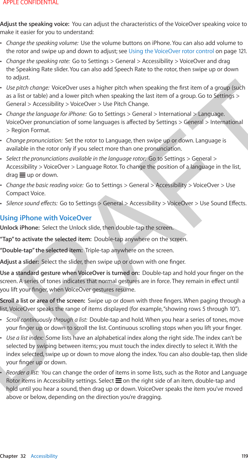 DRAFTChapter  32    Accessibility  119Adjust the speaking voice:  You can adjust the characteristics of the VoiceOver speaking voice to make it easier for you to understand: •Change the speaking volume:  Use the volume buttons on iPhone. You can also add volume tothe rotor and swipe up and down to adjust; see Using the VoiceOver rotor control on page 121. •Change the speaking rate:  Go to Settings &gt; General &gt; Accessibility &gt; VoiceOver and dragthe Speaking Rate slider. You can also add Speech Rate to the rotor, then swipe up or downto adjust. •Use pitch change:  VoiceOver uses a higher pitch when speaking the rst item of a group (suchas a list or table) and a lower pitch when speaking the last item of a group. Go to Settings &gt;General &gt; Accessibility &gt; VoiceOver &gt; Use Pitch Change. •Change the language for iPhone:  Go to Settings &gt; General &gt; International &gt; Language. VoiceOver pronunciation of some languages is aected by Settings &gt; General &gt; International&gt; Region Format. •Change pronunciation:  Set the rotor to Language, then swipe up or down. Language isavailable in the rotor only if you select more than one pronunciation. •Select the pronunciations available in the language rotor:  Go to Settings &gt; General &gt;Accessibility &gt; VoiceOver &gt; Language Rotor. To change the position of a language in the list,drag   up or down. •Change the basic reading voice:  Go to Settings &gt; General &gt; Accessibility &gt; VoiceOver &gt; UseCompact Voice. •Silence sound eects:  Go to Settings &gt; General &gt; Accessibility &gt; VoiceOver &gt; Use Sound Eects.Using iPhone with VoiceOverUnlock iPhone:  Select the Unlock slide, then double-tap the screen.“Tap” to activate the selected item:  Double-tap anywhere on the screen.“Double-tap” the selected item:  Triple-tap anywhere on the screen.Adjust a slider:  Select the slider, then swipe up or down with one nger.Use a standard gesture when VoiceOver is turned on:  Double-tap and hold your nger on the screen. A series of tones indicates that normal gestures are in force. They remain in eect until you lift your nger, when VoiceOver gestures resume.Scroll a list or area of the screen:  Swipe up or down with three ngers. When paging through a list, VoiceOver speaks the range of items displayed (for example, “showing rows 5 through 10”). •Scroll continuously through a list:  Double-tap and hold. When you hear a series of tones, moveyour nger up or down to scroll the list. Continuous scrolling stops when you lift your nger. •Use a list index:  Some lists have an alphabetical index along the right side. The index can’t beselected by swiping between items; you must touch the index directly to select it. With theindex selected, swipe up or down to move along the index. You can also double-tap, then slideyour nger up or down. •Reorder a list:  You can change the order of items in some lists, such as the Rotor and LanguageRotor items in Accessibility settings. Select   on the right side of an item, double-tap andhold until you hear a sound, then drag up or down. VoiceOver speaks the item you’ve movedabove or below, depending on the direction you’re dragging.  APPLE CONFIDENTIAL