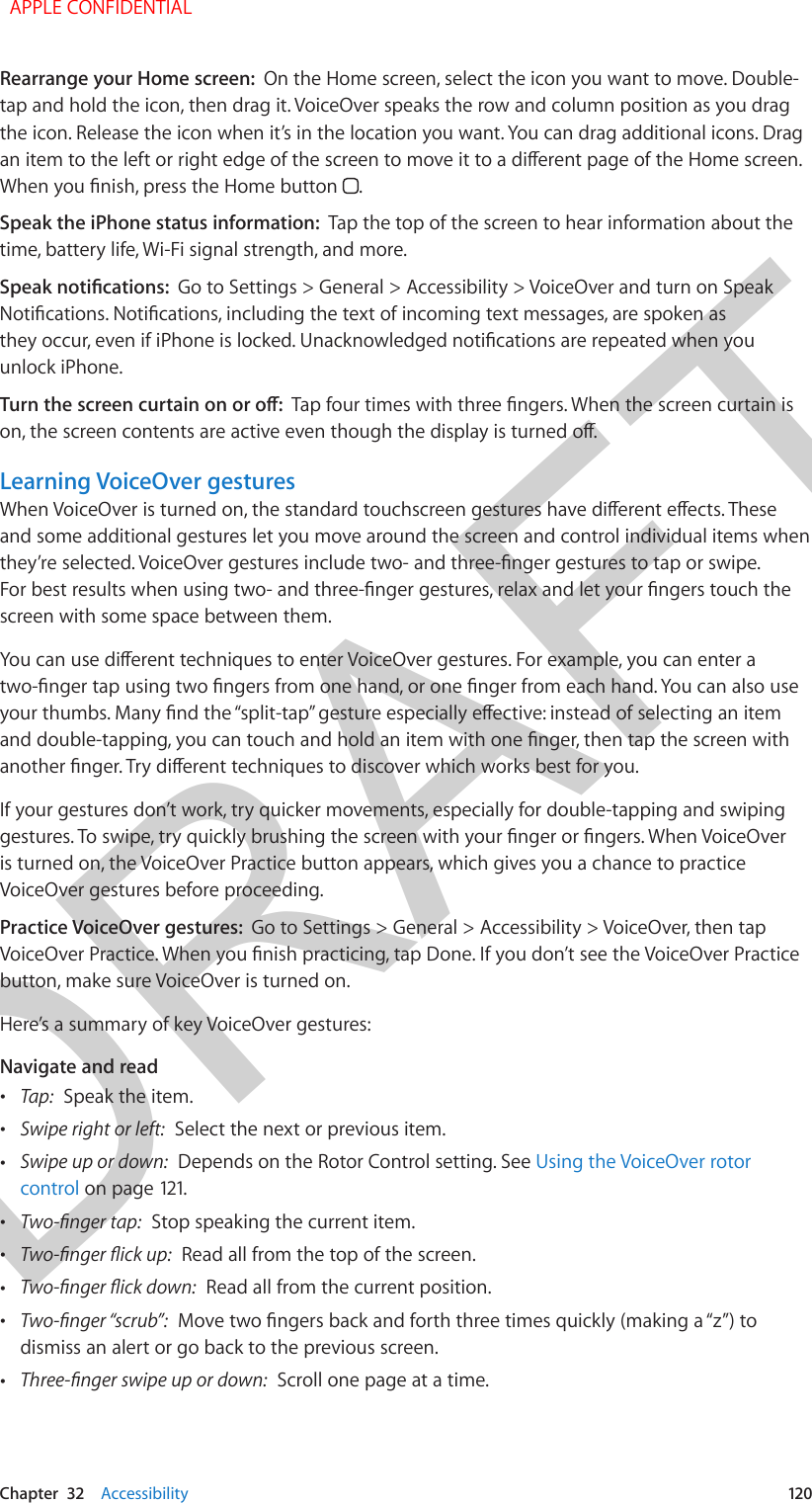 DRAFTChapter  32    Accessibility  120Rearrange your Home screen:  On the Home screen, select the icon you want to move. Double-tap and hold the icon, then drag it. VoiceOver speaks the row and column position as you drag the icon. Release the icon when it’s in the location you want. You can drag additional icons. Drag an item to the left or right edge of the screen to move it to a dierent page of the Home screen. When you nish, press the Home button  .Speak the iPhone status information:  Tap the top of the screen to hear information about the time, battery life, Wi-Fi signal strength, and more.Speak notications:  Go to Settings &gt; General &gt; Accessibility &gt; VoiceOver and turn on Speak Notications. Notications, including the text of incoming text messages, are spoken as they occur, even if iPhone is locked. Unacknowledged notications are repeated when you unlock iPhone.Turn the screen curtain on or o:  Tap four times with three ngers. When the screen curtain is on, the screen contents are active even though the display is turned o.Learning VoiceOver gesturesWhen VoiceOver is turned on, the standard touchscreen gestures have dierent eects. These and some additional gestures let you move around the screen and control individual items when they’re selected. VoiceOver gestures include two- and three-nger gestures to tap or swipe. For best results when using two- and three-nger gestures, relax and let your ngers touch the screen with some space between them.You can use dierent techniques to enter VoiceOver gestures. For example, you can enter a two-nger tap using two ngers from one hand, or one nger from each hand. You can also use your thumbs. Many nd the “split-tap” gesture especially eective: instead of selecting an item and double-tapping, you can touch and hold an item with one nger, then tap the screen with another nger. Try dierent techniques to discover which works best for you.If your gestures don’t work, try quicker movements, especially for double-tapping and swiping gestures. To swipe, try quickly brushing the screen with your nger or ngers. When VoiceOver is turned on, the VoiceOver Practice button appears, which gives you a chance to practice VoiceOver gestures before proceeding.Practice VoiceOver gestures:  Go to Settings &gt; General &gt; Accessibility &gt; VoiceOver, then tap VoiceOver Practice. When you nish practicing, tap Done. If you don’t see the VoiceOver Practice button, make sure VoiceOver is turned on.Here’s a summary of key VoiceOver gestures:Navigate and read •Tap:  Speak the item. •Swipe right or left:  Select the next or previous item. •Swipe up or down:  Depends on the Rotor Control setting. See Using the VoiceOver rotorcontrol on page 121. •Two-nger tap:  Stop speaking the current item. •Two-nger ick up:  Read all from the top of the screen. •Two-nger ick down:  Read all from the current position. •Two-nger “scrub”:  Move two ngers back and forth three times quickly (making a “z”) todismiss an alert or go back to the previous screen. •Three-nger swipe up or down:  Scroll one page at a time.  APPLE CONFIDENTIAL