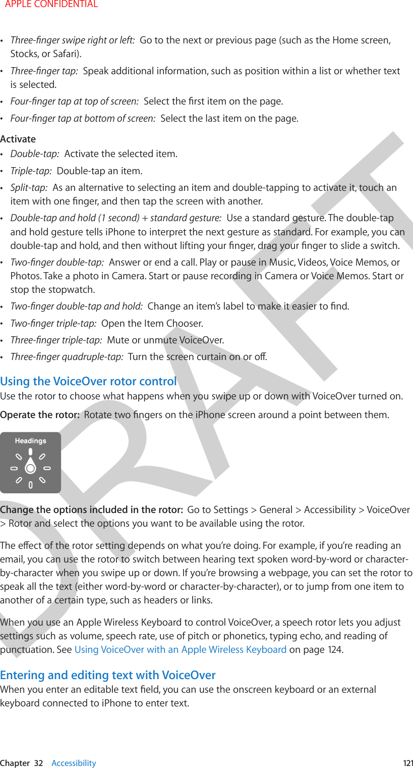 DRAFTChapter  32    Accessibility  121 •Three-nger swipe right or left:  Go to the next or previous page (such as the Home screen,Stocks, or Safari). •Three-nger tap:  Speak additional information, such as position within a list or whether textis selected. •Four-nger tap at top of screen:  Select the rst item on the page. •Four-nger tap at bottom of screen:  Select the last item on the page.Activate •Double-tap:  Activate the selected item. •Triple-tap:  Double-tap an item. •Split-tap:  As an alternative to selecting an item and double-tapping to activate it, touch anitem with one nger, and then tap the screen with another. •Double-tap and hold (1 second) + standard gesture:  Use a standard gesture. The double-tapand hold gesture tells iPhone to interpret the next gesture as standard. For example, you candouble-tap and hold, and then without lifting your nger, drag your nger to slide a switch. •Two-nger double-tap:  Answer or end a call. Play or pause in Music, Videos, Voice Memos, orPhotos. Take a photo in Camera. Start or pause recording in Camera or Voice Memos. Start orstop the stopwatch. •Two-nger double-tap and hold:  Change an item’s label to make it easier to nd. •Two-nger triple-tap:  Open the Item Chooser. •Three-nger triple-tap:  Mute or unmute VoiceOver. •Three-nger quadruple-tap:  Turn the screen curtain on or o.Using the VoiceOver rotor controlUse the rotor to choose what happens when you swipe up or down with VoiceOver turned on.Operate the rotor:  Rotate two ngers on the iPhone screen around a point between them.Change the options included in the rotor:  Go to Settings &gt; General &gt; Accessibility &gt; VoiceOver &gt; Rotor and select the options you want to be available using the rotor.The eect of the rotor setting depends on what you’re doing. For example, if you’re reading an email, you can use the rotor to switch between hearing text spoken word-by-word or character-by-character when you swipe up or down. If you’re browsing a webpage, you can set the rotor to speak all the text (either word-by-word or character-by-character), or to jump from one item to another of a certain type, such as headers or links.When you use an Apple Wireless Keyboard to control VoiceOver, a speech rotor lets you adjust settings such as volume, speech rate, use of pitch or phonetics, typing echo, and reading of punctuation. See Using VoiceOver with an Apple Wireless Keyboard on page 124.Entering and editing text with VoiceOverWhen you enter an editable text eld, you can use the onscreen keyboard or an external keyboard connected to iPhone to enter text.  APPLE CONFIDENTIAL