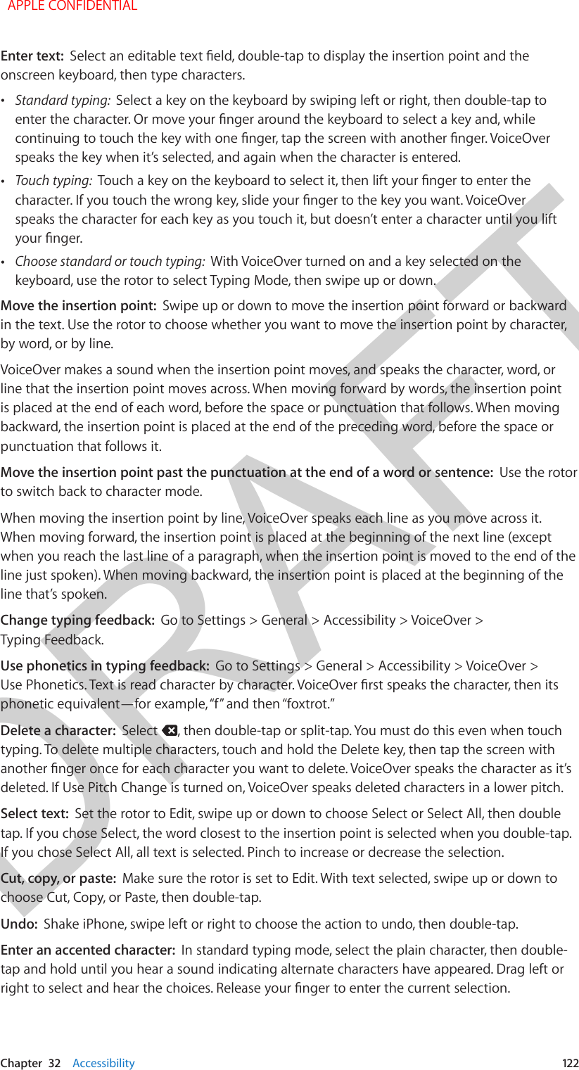 DRAFTChapter  32    Accessibility  122Enter text:  Select an editable text eld, double-tap to display the insertion point and the onscreen keyboard, then type characters. •Standard typing:  Select a key on the keyboard by swiping left or right, then double-tap toenter the character. Or move your nger around the keyboard to select a key and, whilecontinuing to touch the key with one nger, tap the screen with another nger. VoiceOverspeaks the key when it’s selected, and again when the character is entered. •Touch typing:  Touch a key on the keyboard to select it, then lift your nger to enter thecharacter. If you touch the wrong key, slide your nger to the key you want. VoiceOverspeaks the character for each key as you touch it, but doesn’t enter a character until you liftyour nger. •Choose standard or touch typing:  With VoiceOver turned on and a key selected on thekeyboard, use the rotor to select Typing Mode, then swipe up or down.Move the insertion point:  Swipe up or down to move the insertion point forward or backward in the text. Use the rotor to choose whether you want to move the insertion point by character, by word, or by line. VoiceOver makes a sound when the insertion point moves, and speaks the character, word, or line that the insertion point moves across. When moving forward by words, the insertion point is placed at the end of each word, before the space or punctuation that follows. When moving backward, the insertion point is placed at the end of the preceding word, before the space or punctuation that follows it.Move the insertion point past the punctuation at the end of a word or sentence:  Use the rotor to switch back to character mode.When moving the insertion point by line, VoiceOver speaks each line as you move across it. When moving forward, the insertion point is placed at the beginning of the next line (except when you reach the last line of a paragraph, when the insertion point is moved to the end of the line just spoken). When moving backward, the insertion point is placed at the beginning of the line that’s spoken.Change typing feedback:  Go to Settings &gt; General &gt; Accessibility &gt; VoiceOver &gt; Typing Feedback.Use phonetics in typing feedback:  Go to Settings &gt; General &gt; Accessibility &gt; VoiceOver &gt; Use Phonetics. Text is read character by character. VoiceOver rst speaks the character, then its phonetic equivalent—for example, “f” and then “foxtrot.”Delete a character:  Select  , then double-tap or split-tap. You must do this even when touch typing. To delete multiple characters, touch and hold the Delete key, then tap the screen with another nger once for each character you want to delete. VoiceOver speaks the character as it’s deleted. If Use Pitch Change is turned on, VoiceOver speaks deleted characters in a lower pitch.Select text:  Set the rotor to Edit, swipe up or down to choose Select or Select All, then double tap. If you chose Select, the word closest to the insertion point is selected when you double-tap. If you chose Select All, all text is selected. Pinch to increase or decrease the selection.Cut, copy, or paste:  Make sure the rotor is set to Edit. With text selected, swipe up or down to choose Cut, Copy, or Paste, then double-tap.Undo:  Shake iPhone, swipe left or right to choose the action to undo, then double-tap.Enter an accented character:  In standard typing mode, select the plain character, then double-tap and hold until you hear a sound indicating alternate characters have appeared. Drag left or right to select and hear the choices. Release your nger to enter the current selection.  APPLE CONFIDENTIAL