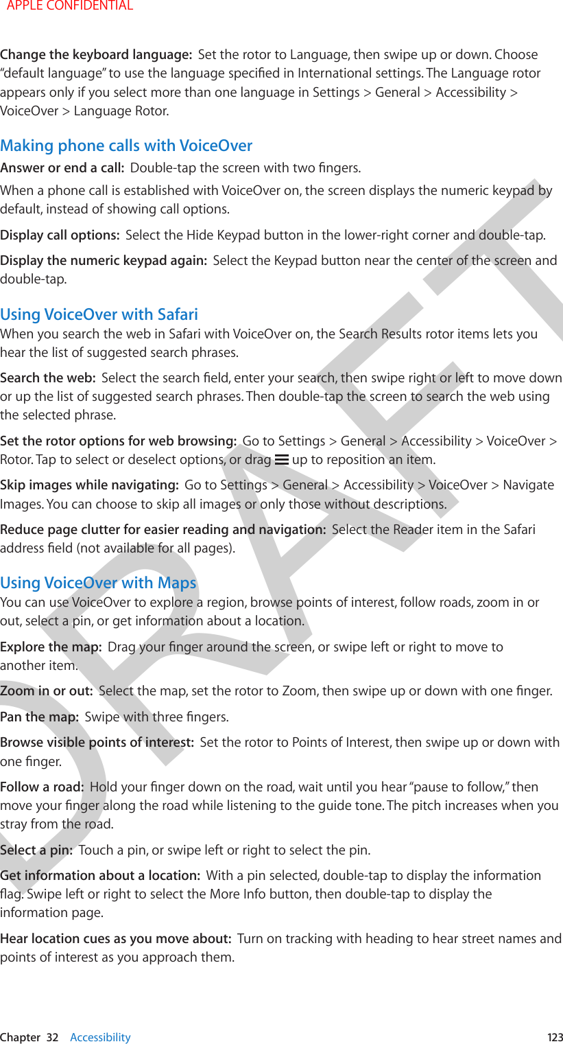 DRAFTChapter  32    Accessibility  123Change the keyboard language:  Set the rotor to Language, then swipe up or down. Choose “default language” to use the language specied in International settings. The Language rotor appears only if you select more than one language in Settings &gt; General &gt; Accessibility &gt; VoiceOver &gt; Language Rotor.Making phone calls with VoiceOverAnswer or end a call:  Double-tap the screen with two ngers.When a phone call is established with VoiceOver on, the screen displays the numeric keypad by default, instead of showing call options.Display call options:  Select the Hide Keypad button in the lower-right corner and double-tap.Display the numeric keypad again:  Select the Keypad button near the center of the screen and double-tap.Using VoiceOver with SafariWhen you search the web in Safari with VoiceOver on, the Search Results rotor items lets you hear the list of suggested search phrases.Search the web:  Select the search eld, enter your search, then swipe right or left to move down or up the list of suggested search phrases. Then double-tap the screen to search the web using the selected phrase.Set the rotor options for web browsing:  Go to Settings &gt; General &gt; Accessibility &gt; VoiceOver &gt; Rotor. Tap to select or deselect options, or drag   up to reposition an item.Skip images while navigating:  Go to Settings &gt; General &gt; Accessibility &gt; VoiceOver &gt; Navigate Images. You can choose to skip all images or only those without descriptions.Reduce page clutter for easier reading and navigation:  Select the Reader item in the Safari address eld (not available for all pages).Using VoiceOver with MapsYou can use VoiceOver to explore a region, browse points of interest, follow roads, zoom in or out, select a pin, or get information about a location.Explore the map:  Drag your nger around the screen, or swipe left or right to move to another item.Zoom in or out:  Select the map, set the rotor to Zoom, then swipe up or down with one nger.Pan the map:  Swipe with three ngers.Browse visible points of interest:  Set the rotor to Points of Interest, then swipe up or down with one nger.Follow a road:  Hold your nger down on the road, wait until you hear “pause to follow,” then move your nger along the road while listening to the guide tone. The pitch increases when you stray from the road.Select a pin:  Touch a pin, or swipe left or right to select the pin. Get information about a location:  With a pin selected, double-tap to display the information ag. Swipe left or right to select the More Info button, then double-tap to display the information page.Hear location cues as you move about:  Turn on tracking with heading to hear street names and points of interest as you approach them.  APPLE CONFIDENTIAL