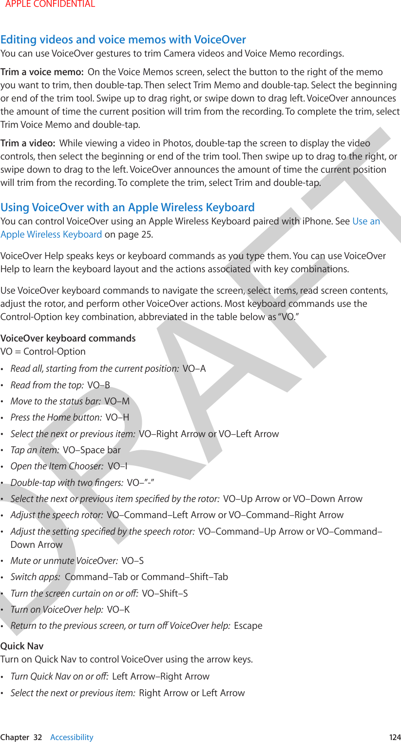 DRAFTChapter  32    Accessibility  124Editing videos and voice memos with VoiceOverYou can use VoiceOver gestures to trim Camera videos and Voice Memo recordings.Trim a voice memo:  On the Voice Memos screen, select the button to the right of the memo you want to trim, then double-tap. Then select Trim Memo and double-tap. Select the beginning or end of the trim tool. Swipe up to drag right, or swipe down to drag left. VoiceOver announces the amount of time the current position will trim from the recording. To complete the trim, select Trim Voice Memo and double-tap.Trim a video:  While viewing a video in Photos, double-tap the screen to display the video controls, then select the beginning or end of the trim tool. Then swipe up to drag to the right, or swipe down to drag to the left. VoiceOver announces the amount of time the current position will trim from the recording. To complete the trim, select Trim and double-tap.Using VoiceOver with an Apple Wireless KeyboardYou can control VoiceOver using an Apple Wireless Keyboard paired with iPhone. See Use an Apple Wireless Keyboard on page 25.VoiceOver Help speaks keys or keyboard commands as you type them. You can use VoiceOver Help to learn the keyboard layout and the actions associated with key combinations. Use VoiceOver keyboard commands to navigate the screen, select items, read screen contents, adjust the rotor, and perform other VoiceOver actions. Most keyboard commands use the Control-Option key combination, abbreviated in the table below as “VO.” VoiceOver keyboard commandsVO = Control-Option •Read all, starting from the current position:  VO–A •Read from the top:  VO–B •Move to the status bar:  VO–M •Press the Home button:  VO–H •Select the next or previous item:  VO–Right Arrow or VO–Left Arrow •Tap an item:  VO–Space bar •Open the Item Chooser:  VO–I •Double-tap with two ngers:  VO–”-” •Select the next or previous item specied by the rotor:  VO–Up Arrow or VO–Down Arrow •Adjust the speech rotor:  VO–Command–Left Arrow or VO–Command–Right Arrow •Adjust the setting specied by the speech rotor:  VO–Command–Up Arrow or VO–Command–Down Arrow •Mute or unmute VoiceOver:  VO–S •Switch apps:  Command–Tab or Command–Shift–Tab •Turn the screen curtain on or o:  VO–Shift–S •Turn on VoiceOver help:  VO–K •Return to the previous screen, or turn o VoiceOver help:  EscapeQuick NavTurn on Quick Nav to control VoiceOver using the arrow keys. •Turn Quick Nav on or o:  Left Arrow–Right Arrow •Select the next or previous item:  Right Arrow or Left Arrow  APPLE CONFIDENTIAL