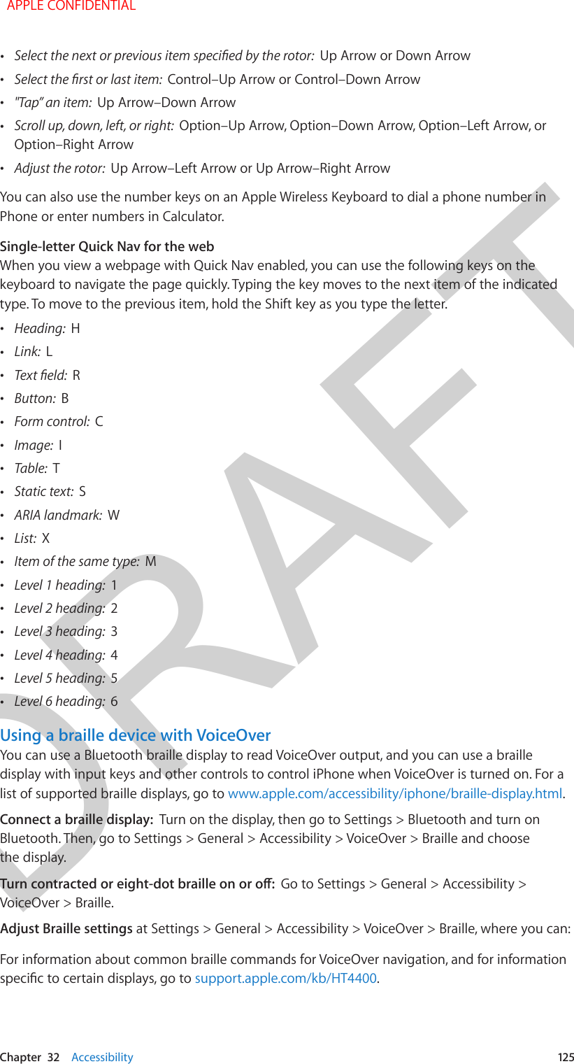 DRAFTChapter  32    Accessibility  125 •Select the next or previous item specied by the rotor:  Up Arrow or Down Arrow •Select the rst or last item:  Control–Up Arrow or Control–Down Arrow •&quot;Tap” an item:  Up Arrow–Down Arrow •Scroll up, down, left, or right:  Option–Up Arrow, Option–Down Arrow, Option–Left Arrow, orOption–Right Arrow •Adjust the rotor:  Up Arrow–Left Arrow or Up Arrow–Right ArrowYou can also use the number keys on an Apple Wireless Keyboard to dial a phone number in Phone or enter numbers in Calculator.Single-letter Quick Nav for the webWhen you view a webpage with Quick Nav enabled, you can use the following keys on the keyboard to navigate the page quickly. Typing the key moves to the next item of the indicated type. To move to the previous item, hold the Shift key as you type the letter. •Heading:  H •Link:  L •Text eld:  R •Button:  B •Form control:  C •Image:  I •Table:  T •Static text:  S •ARIA landmark:  W •List:  X •Item of the same type:  M •Level 1 heading:  1 •Level 2 heading:  2 •Level 3 heading:  3 •Level 4 heading:  4 •Level 5 heading:  5 •Level 6 heading:  6Using a braille device with VoiceOverYou can use a Bluetooth braille display to read VoiceOver output, and you can use a braille display with input keys and other controls to control iPhone when VoiceOver is turned on. For a list of supported braille displays, go to www.apple.com/accessibility/iphone/braille-display.html.Connect a braille display:  Turn on the display, then go to Settings &gt; Bluetooth and turn on Bluetooth. Then, go to Settings &gt; General &gt; Accessibility &gt; VoiceOver &gt; Braille and choose the display.Turn contracted or eight-dot braille on or o:  Go to Settings &gt; General &gt; Accessibility &gt; VoiceOver &gt; Braille.Adjust Braille settings at Settings &gt; General &gt; Accessibility &gt; VoiceOver &gt; Braille, where you can:For information about common braille commands for VoiceOver navigation, and for information specic to certain displays, go to support.apple.com/kb/HT4400.  APPLE CONFIDENTIAL