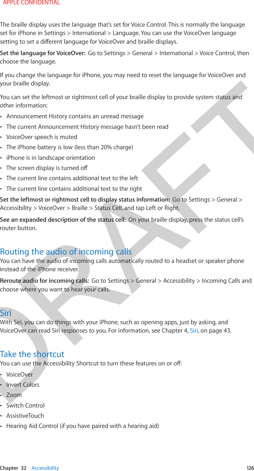 DRAFTChapter  32    Accessibility  126The braille display uses the language that’s set for Voice Control. This is normally the language set for iPhone in Settings &gt; International &gt; Language. You can use the VoiceOver language setting to set a dierent language for VoiceOver and braille displays.Set the language for VoiceOver:  Go to Settings &gt; General &gt; International &gt; Voice Control, then choose the language.If you change the language for iPhone, you may need to reset the language for VoiceOver and your braille display.You can set the leftmost or rightmost cell of your braille display to provide system status and other information: •Announcement History contains an unread message •The current Announcement History message hasn’t been read •VoiceOver speech is muted •The iPhone battery is low (less than 20% charge) •iPhone is in landscape orientation •The screen display is turned o •The current line contains additional text to the left •The current line contains additional text to the rightSet the leftmost or rightmost cell to display status information:  Go to Settings &gt; General &gt; Accessibility &gt; VoiceOver &gt; Braille &gt; Status Cell, and tap Left or Right. See an expanded description of the status cell:  On your braille display, press the status cell’s router button.Routing the audio of incoming callsYou can have the audio of incoming calls automatically routed to a headset or speaker phone instead of the iPhone receiver.Reroute audio for incoming calls:  Go to Settings &gt; General &gt; Accessibility &gt; Incoming Calls and choose where you want to hear your calls.SiriWith Siri, you can do things with your iPhone, such as opening apps, just by asking, and VoiceOver can read Siri responses to you. For information, see Chapter 4, Siri, on page 43.Take the shortcutYou can use the Accessibility Shortcut to turn these features on or o: •VoiceOver •Invert Colors •Zoom •Switch Control •AssistiveTouch •Hearing Aid Control (if you have paired with a hearing aid)  APPLE CONFIDENTIAL