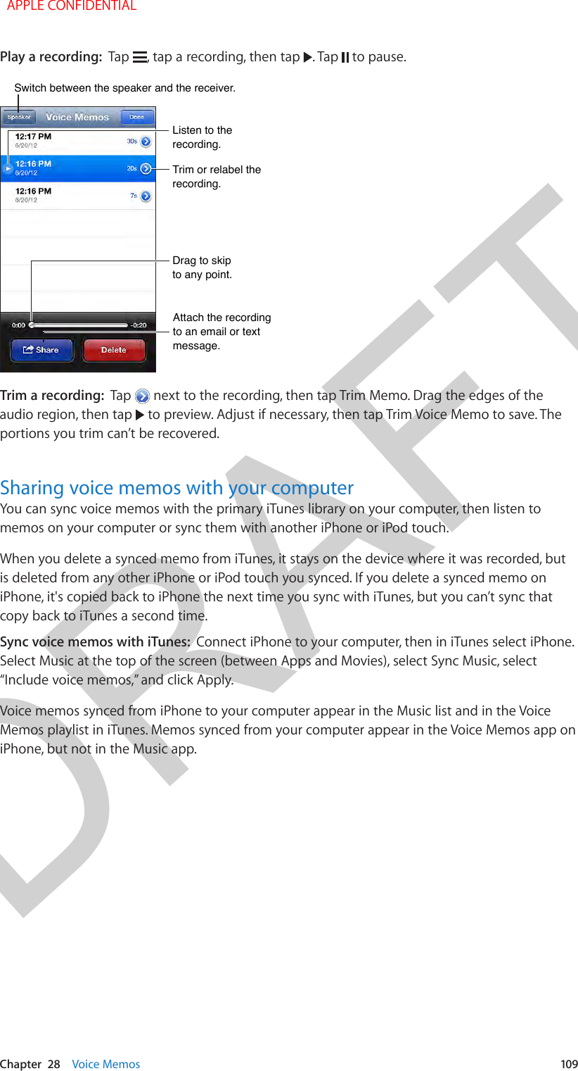 DRAFTChapter  28    Voice Memos  109Play a recording:  Tap  , tap a recording, then tap  . Tap   to pause.Trim or relabel the recording.Trim or relabel the recording.Listen to the recording.Listen to the recording.Attach the recording to an email or text message.Attach the recording to an email or text message.Drag to skip to any point.Drag to skip to any point.Switch between the speaker and the receiver.Switch between the speaker and the receiver.Trim a recording:  Tap   next to the recording, then tap Trim Memo. Drag the edges of the audio region, then tap   to preview. Adjust if necessary, then tap Trim Voice Memo to save. The portions you trim can’t be recovered.Sharing voice memos with your computerYou can sync voice memos with the primary iTunes library on your computer, then listen to memos on your computer or sync them with another iPhone or iPod touch.When you delete a synced memo from iTunes, it stays on the device where it was recorded, but is deleted from any other iPhone or iPod touch you synced. If you delete a synced memo on iPhone, it&apos;s copied back to iPhone the next time you sync with iTunes, but you can’t sync that copy back to iTunes a second time.Sync voice memos with iTunes:  Connect iPhone to your computer, then in iTunes select iPhone. Select Music at the top of the screen (between Apps and Movies), select Sync Music, select “Include voice memos,” and click Apply.Voice memos synced from iPhone to your computer appear in the Music list and in the Voice Memos playlist in iTunes. Memos synced from your computer appear in the Voice Memos app on iPhone, but not in the Music app.  APPLE CONFIDENTIAL