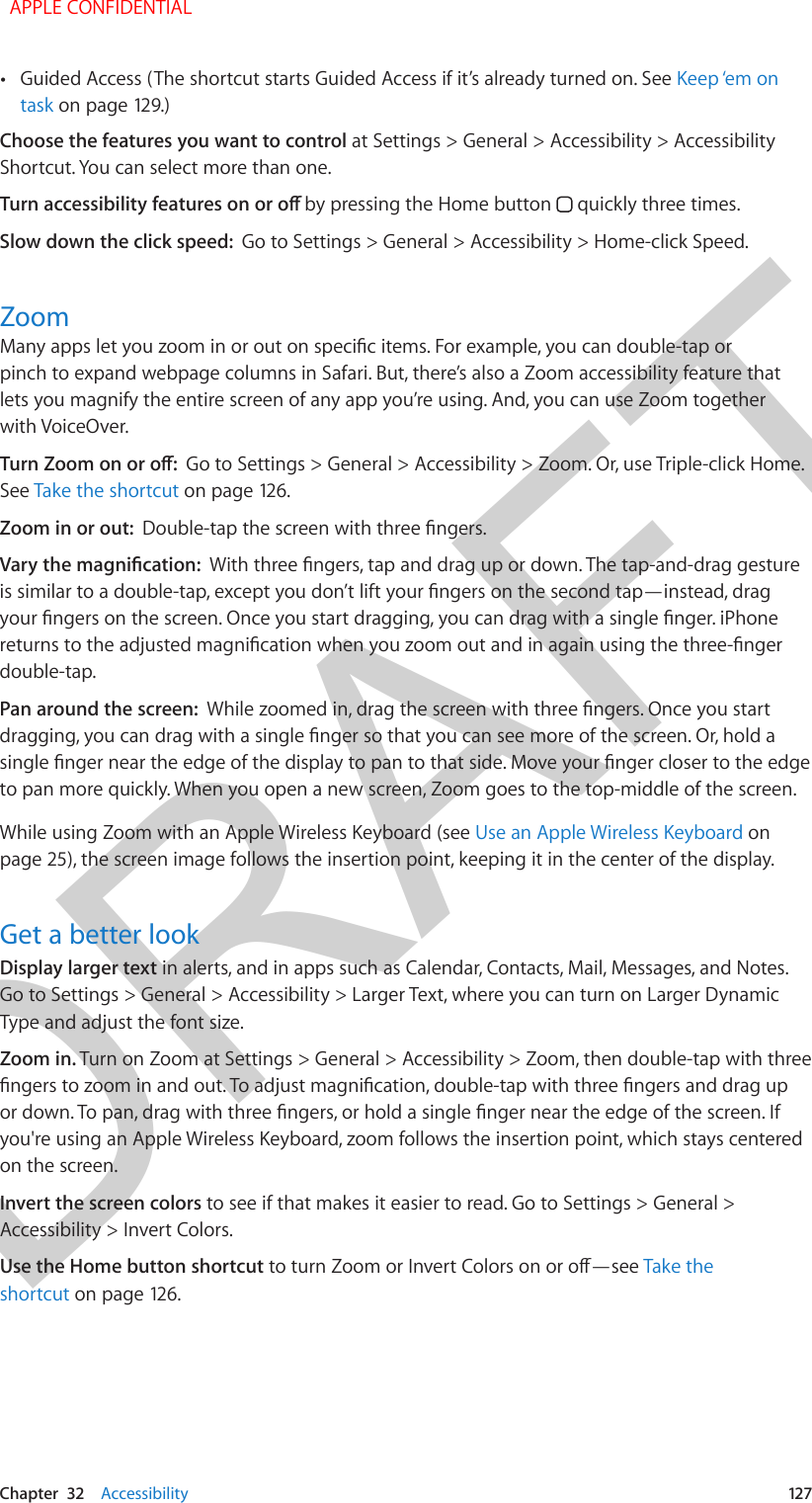 DRAFTChapter  32    Accessibility  127 •Guided Access (The shortcut starts Guided Access if it’s already turned on. See Keep ‘em on task on page 129.)Choose the features you want to control at Settings &gt; General &gt; Accessibility &gt; Accessibility Shortcut. You can select more than one.Turn accessibility features on or o by pressing the Home button   quickly three times.Slow down the click speed:  Go to Settings &gt; General &gt; Accessibility &gt; Home-click Speed.ZoomMany apps let you zoom in or out on specic items. For example, you can double-tap or pinch to expand webpage columns in Safari. But, there’s also a Zoom accessibility feature that lets you magnify the entire screen of any app you’re using. And, you can use Zoom together with VoiceOver.Turn Zoom on or o:  Go to Settings &gt; General &gt; Accessibility &gt; Zoom. Or, use Triple-click Home. See Take the shortcut on page 126.Zoom in or out:  Double-tap the screen with three ngers.Vary the magnication:  With three ngers, tap and drag up or down. The tap-and-drag gesture is similar to a double-tap, except you don’t lift your ngers on the second tap—instead, drag your ngers on the screen. Once you start dragging, you can drag with a single nger. iPhone returns to the adjusted magnication when you zoom out and in again using the three-nger double-tap.Pan around the screen:  While zoomed in, drag the screen with three ngers. Once you start dragging, you can drag with a single nger so that you can see more of the screen. Or, hold a single nger near the edge of the display to pan to that side. Move your nger closer to the edge to pan more quickly. When you open a new screen, Zoom goes to the top-middle of the screen.While using Zoom with an Apple Wireless Keyboard (see Use an Apple Wireless Keyboard on page 25), the screen image follows the insertion point, keeping it in the center of the display.Get a better lookDisplay larger text in alerts, and in apps such as Calendar, Contacts, Mail, Messages, and Notes. Go to Settings &gt; General &gt; Accessibility &gt; Larger Text, where you can turn on Larger Dynamic Type and adjust the font size.Zoom in. Turn on Zoom at Settings &gt; General &gt; Accessibility &gt; Zoom, then double-tap with three ngers to zoom in and out. To adjust magnication, double-tap with three ngers and drag up or down. To pan, drag with three ngers, or hold a single nger near the edge of the screen. If you&apos;re using an Apple Wireless Keyboard, zoom follows the insertion point, which stays centered on the screen.Invert the screen colors to see if that makes it easier to read. Go to Settings &gt; General &gt; Accessibility &gt; Invert Colors.Use the Home button shortcut to turn Zoom or Invert Colors on or o—see Take the shortcut on page 126.  APPLE CONFIDENTIAL