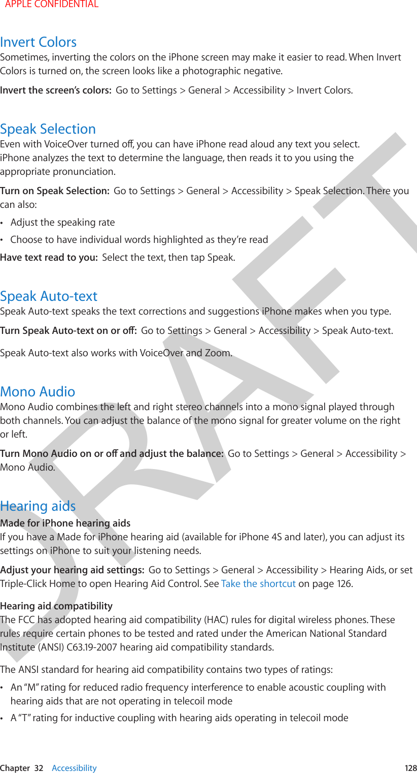 DRAFTChapter  32    Accessibility  128Invert ColorsSometimes, inverting the colors on the iPhone screen may make it easier to read. When Invert Colors is turned on, the screen looks like a photographic negative.Invert the screen’s colors:  Go to Settings &gt; General &gt; Accessibility &gt; Invert Colors.Speak SelectionEven with VoiceOver turned o, you can have iPhone read aloud any text you select. iPhone analyzes the text to determine the language, then reads it to you using the appropriate pronunciation.Turn on Speak Selection:  Go to Settings &gt; General &gt; Accessibility &gt; Speak Selection. There you can also: •Adjust the speaking rate •Choose to have individual words highlighted as they’re readHave text read to you:  Select the text, then tap Speak.Speak Auto-textSpeak Auto-text speaks the text corrections and suggestions iPhone makes when you type.Turn Speak Auto-text on or o:  Go to Settings &gt; General &gt; Accessibility &gt; Speak Auto-text.Speak Auto-text also works with VoiceOver and Zoom.Mono AudioMono Audio combines the left and right stereo channels into a mono signal played through both channels. You can adjust the balance of the mono signal for greater volume on the right or left.Turn Mono Audio on or o and adjust the balance:  Go to Settings &gt; General &gt; Accessibility &gt; Mono Audio.Hearing aidsMade for iPhone hearing aidsIf you have a Made for iPhone hearing aid (available for iPhone 4S and later), you can adjust its settings on iPhone to suit your listening needs.Adjust your hearing aid settings:  Go to Settings &gt; General &gt; Accessibility &gt; Hearing Aids, or set Triple-Click Home to open Hearing Aid Control. See Take the shortcut on page 126.Hearing aid compatibilityThe FCC has adopted hearing aid compatibility (HAC) rules for digital wireless phones. These rules require certain phones to be tested and rated under the American National Standard Institute (ANSI) C63.19-2007 hearing aid compatibility standards. The ANSI standard for hearing aid compatibility contains two types of ratings: •An “M” rating for reduced radio frequency interference to enable acoustic coupling withhearing aids that are not operating in telecoil mode •A “T” rating for inductive coupling with hearing aids operating in telecoil mode  APPLE CONFIDENTIAL