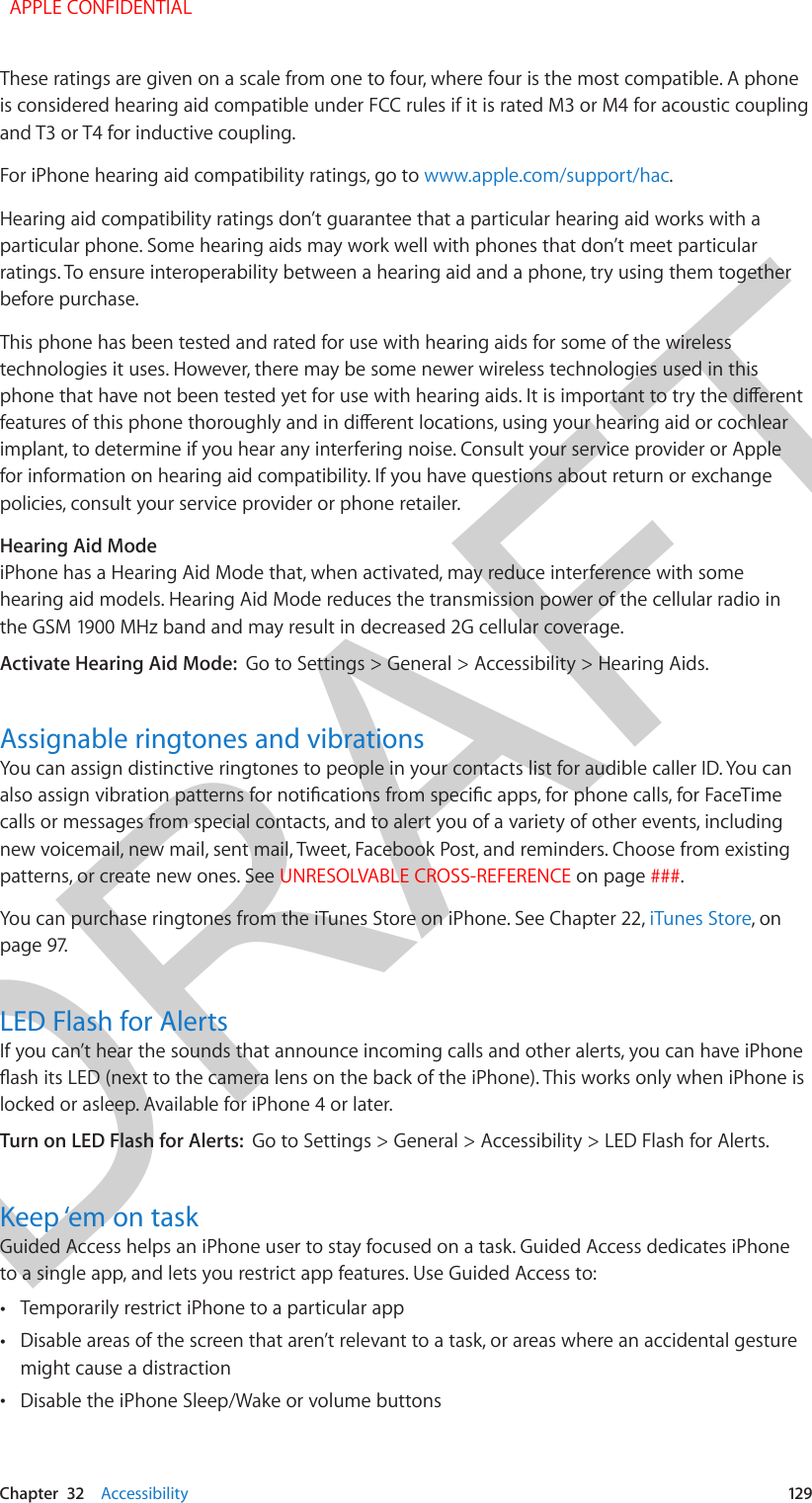 DRAFTChapter  32    Accessibility  129These ratings are given on a scale from one to four, where four is the most compatible. A phone is considered hearing aid compatible under FCC rules if it is rated M3 or M4 for acoustic coupling and T3 or T4 for inductive coupling.For iPhone hearing aid compatibility ratings, go to www.apple.com/support/hac.Hearing aid compatibility ratings don’t guarantee that a particular hearing aid works with a particular phone. Some hearing aids may work well with phones that don’t meet particular ratings. To ensure interoperability between a hearing aid and a phone, try using them together before purchase.This phone has been tested and rated for use with hearing aids for some of the wireless technologies it uses. However, there may be some newer wireless technologies used in this phone that have not been tested yet for use with hearing aids. It is important to try the dierent features of this phone thoroughly and in dierent locations, using your hearing aid or cochlear implant, to determine if you hear any interfering noise. Consult your service provider or Apple for information on hearing aid compatibility. If you have questions about return or exchange policies, consult your service provider or phone retailer.Hearing Aid ModeiPhone has a Hearing Aid Mode that, when activated, may reduce interference with some hearing aid models. Hearing Aid Mode reduces the transmission power of the cellular radio in the GSM 1900 MHz band and may result in decreased 2G cellular coverage.Activate Hearing Aid Mode:  Go to Settings &gt; General &gt; Accessibility &gt; Hearing Aids.Assignable ringtones and vibrationsYou can assign distinctive ringtones to people in your contacts list for audible caller ID. You can also assign vibration patterns for notications from specic apps, for phone calls, for FaceTime calls or messages from special contacts, and to alert you of a variety of other events, including new voicemail, new mail, sent mail, Tweet, Facebook Post, and reminders. Choose from existing patterns, or create new ones. See UNRESOLVABLE CROSS-REFERENCE on page ###. You can purchase ringtones from the iTunes Store on iPhone. See Chapter 22, iTunes Store, on page 97.LED Flash for AlertsIf you can’t hear the sounds that announce incoming calls and other alerts, you can have iPhone ash its LED (next to the camera lens on the back of the iPhone). This works only when iPhone is locked or asleep. Available for iPhone 4 or later.Turn on LED Flash for Alerts:  Go to Settings &gt; General &gt; Accessibility &gt; LED Flash for Alerts.Keep ‘em on taskGuided Access helps an iPhone user to stay focused on a task. Guided Access dedicates iPhone to a single app, and lets you restrict app features. Use Guided Access to: •Temporarily restrict iPhone to a particular app •Disable areas of the screen that aren’t relevant to a task, or areas where an accidental gesturemight cause a distraction •Disable the iPhone Sleep/Wake or volume buttons  APPLE CONFIDENTIAL