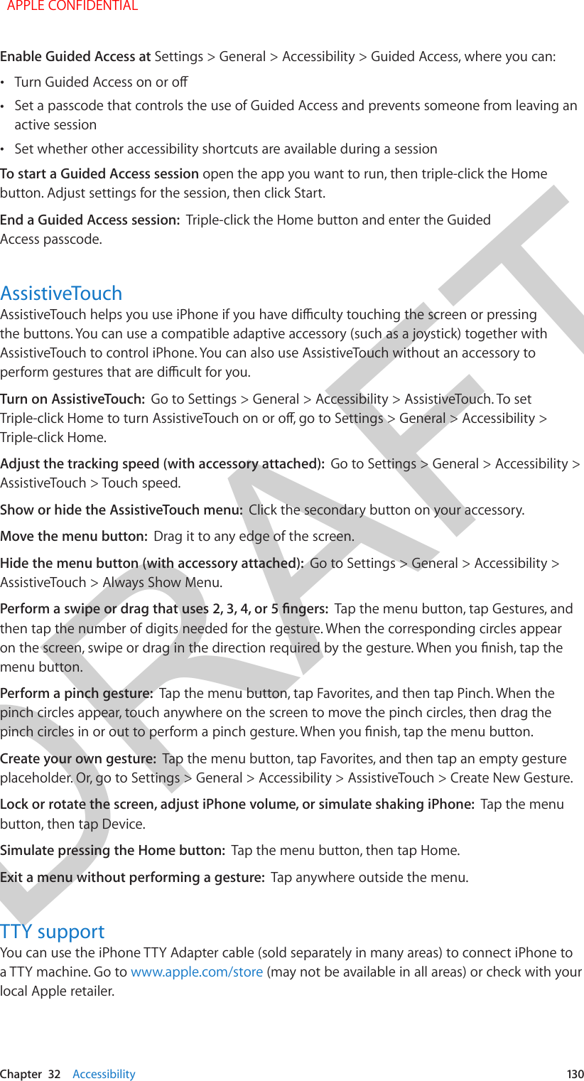 DRAFTChapter  32    Accessibility  130Enable Guided Access at Settings &gt; General &gt; Accessibility &gt; Guided Access, where you can: •Turn Guided Access on or o •Set a passcode that controls the use of Guided Access and prevents someone from leaving anactive session •Set whether other accessibility shortcuts are available during a sessionTo start a Guided Access session open the app you want to run, then triple-click the Home button. Adjust settings for the session, then click Start.End a Guided Access session:  Triple-click the Home button and enter the Guided Access passcode.AssistiveTouchAssistiveTouch helps you use iPhone if you have diculty touching the screen or pressing the buttons. You can use a compatible adaptive accessory (such as a joystick) together with AssistiveTouch to control iPhone. You can also use AssistiveTouch without an accessory to perform gestures that are dicult for you.Turn on AssistiveTouch:  Go to Settings &gt; General &gt; Accessibility &gt; AssistiveTouch. To set Triple-click Home to turn AssistiveTouch on or o, go to Settings &gt; General &gt; Accessibility &gt; Triple-click Home.Adjust the tracking speed (with accessory attached):  Go to Settings &gt; General &gt; Accessibility &gt; AssistiveTouch &gt; Touch speed.Show or hide the AssistiveTouch menu:  Click the secondary button on your accessory.Move the menu button:  Drag it to any edge of the screen.Hide the menu button (with accessory attached):  Go to Settings &gt; General &gt; Accessibility &gt; AssistiveTouch &gt; Always Show Menu.Perform a swipe or drag that uses 2, 3, 4, or 5 ngers:  Tap the menu button, tap Gestures, and then tap the number of digits needed for the gesture. When the corresponding circles appear on the screen, swipe or drag in the direction required by the gesture. When you nish, tap the menu button.Perform a pinch gesture:  Tap the menu button, tap Favorites, and then tap Pinch. When the pinch circles appear, touch anywhere on the screen to move the pinch circles, then drag the pinch circles in or out to perform a pinch gesture. When you nish, tap the menu button.Create your own gesture:  Tap the menu button, tap Favorites, and then tap an empty gesture placeholder. Or, go to Settings &gt; General &gt; Accessibility &gt; AssistiveTouch &gt; Create New Gesture.Lock or rotate the screen, adjust iPhone volume, or simulate shaking iPhone:  Tap the menu button, then tap Device.Simulate pressing the Home button:  Tap the menu button, then tap Home.Exit a menu without performing a gesture:  Tap anywhere outside the menu.TTY supportYou can use the iPhone TTY Adapter cable (sold separately in many areas) to connect iPhone to a TTY machine. Go to www.apple.com/store (may not be available in all areas) or check with your local Apple retailer.  APPLE CONFIDENTIAL