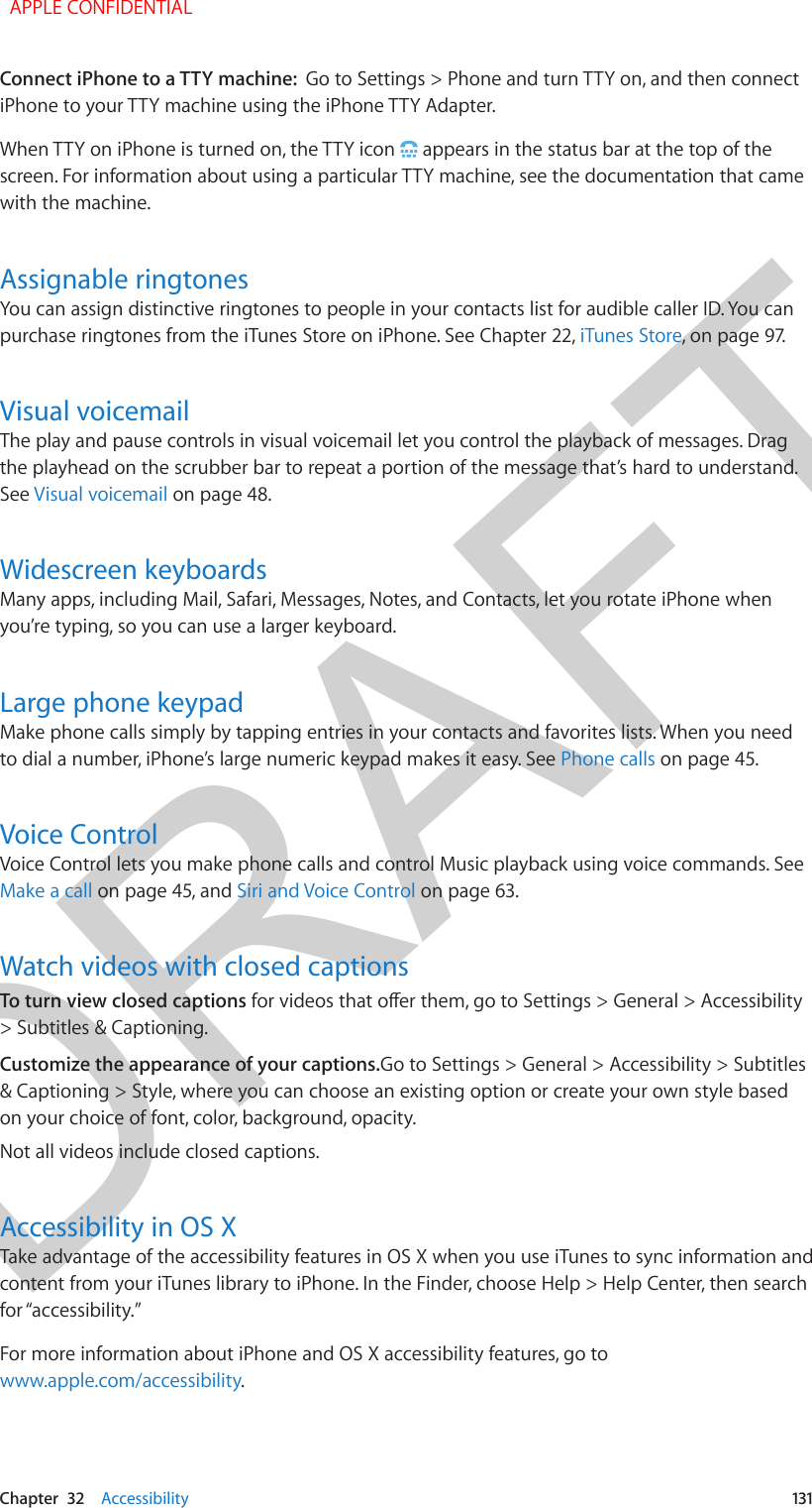 DRAFTChapter  32    Accessibility  131Connect iPhone to a TTY machine:  Go to Settings &gt; Phone and turn TTY on, and then connect iPhone to your TTY machine using the iPhone TTY Adapter.When TTY on iPhone is turned on, the TTY icon   appears in the status bar at the top of the screen. For information about using a particular TTY machine, see the documentation that came with the machine.Assignable ringtonesYou can assign distinctive ringtones to people in your contacts list for audible caller ID. You can purchase ringtones from the iTunes Store on iPhone. See Chapter 22, iTunes Store, on page 97.Visual voicemailThe play and pause controls in visual voicemail let you control the playback of messages. Drag the playhead on the scrubber bar to repeat a portion of the message that’s hard to understand. See Visual voicemail on page 48.Widescreen keyboardsMany apps, including Mail, Safari, Messages, Notes, and Contacts, let you rotate iPhone when you’re typing, so you can use a larger keyboard.Large phone keypadMake phone calls simply by tapping entries in your contacts and favorites lists. When you need to dial a number, iPhone’s large numeric keypad makes it easy. See Phone calls on page 45.Voice ControlVoice Control lets you make phone calls and control Music playback using voice commands. See Make a call on page 45, and Siri and Voice Control on page 63.Watch videos with closed captionsTo turn view closed captions for videos that oer them, go to Settings &gt; General &gt; Accessibility &gt; Subtitles &amp; Captioning.Customize the appearance of your captions.Go to Settings &gt; General &gt; Accessibility &gt; Subtitles &amp; Captioning &gt; Style, where you can choose an existing option or create your own style based on your choice of font, color, background, opacity.Not all videos include closed captions.Accessibility in OS XTake advantage of the accessibility features in OS X when you use iTunes to sync information and content from your iTunes library to iPhone. In the Finder, choose Help &gt; Help Center, then search for “accessibility.”For more information about iPhone and OS X accessibility features, go to www.apple.com/accessibility.  APPLE CONFIDENTIAL