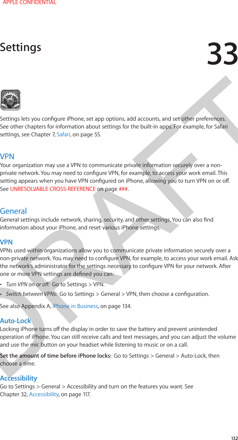 DRAFT33132Settings lets you congure iPhone, set app options, add accounts, and set other preferences. See other chapters for information about settings for the built-in apps. For example, for Safari settings, see Chapter 7, Safari, on page 55.VPNYour organization may use a VPN to communicate private information securely over a non-private network. You may need to congure VPN, for example, to access your work email. This setting appears when you have VPN congured on iPhone, allowing you to turn VPN on or o. See UNRESOLVABLE CROSS-REFERENCE on page ###.GeneralGeneral settings include network, sharing, security, and other settings. You can also nd information about your iPhone, and reset various iPhone settings.VPNVPNs used within organizations allow you to communicate private information securely over a non-private network. You may need to congure VPN, for example, to access your work email. Ask the network’s administrator for the settings necessary to congure VPN for your network. After one or more VPN settings are dened you can: •Turn VPN on or o:  Go to Settings &gt; VPN. •Switch between VPNs:  Go to Settings &gt; General &gt; VPN, then choose a conguration.See also Appendix A, iPhone in Business, on page 134.Auto-LockLocking iPhone turns o the display in order to save the battery and prevent unintended operation of iPhone. You can still receive calls and text messages, and you can adjust the volume and use the mic button on your headset while listening to music or on a call.Set the amount of time before iPhone locks:  Go to Settings &gt; General &gt; Auto-Lock, then choose a time.AccessibilityGo to Settings &gt; General &gt; Accessibility and turn on the features you want. See Chapter 32, Accessibility, on page 117.Settings  APPLE CONFIDENTIAL