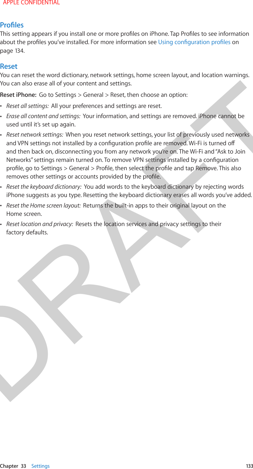 DRAFTChapter  33    Settings  133ProlesThis setting appears if you install one or more proles on iPhone. Tap Proles to see information about the proles you’ve installed. For more information see Using conguration proles on page 134.ResetYou can reset the word dictionary, network settings, home screen layout, and location warnings. You can also erase all of your content and settings.Reset iPhone:  Go to Settings &gt; General &gt; Reset, then choose an option: •Reset all settings:  All your preferences and settings are reset. •Erase all content and settings:  Your information, and settings are removed. iPhone cannot beused until it’s set up again. •Reset network settings:  When you reset network settings, your list of previously used networksand VPN settings not installed by a conguration prole are removed. Wi-Fi is turned o and then back on, disconnecting you from any network you’re on. The Wi-Fi and “Ask to JoinNetworks” settings remain turned on. To remove VPN settings installed by a congurationprole, go to Settings &gt; General &gt; Prole, then select the prole and tap Remove. This alsoremoves other settings or accounts provided by the prole. •Reset the keyboard dictionary:  You add words to the keyboard dictionary by rejecting wordsiPhone suggests as you type. Resetting the keyboard dictionary erases all words you’ve added. •Reset the Home screen layout:  Returns the built-in apps to their original layout on theHome screen. •Reset location and privacy:  Resets the location services and privacy settings to theirfactory defaults.  APPLE CONFIDENTIAL