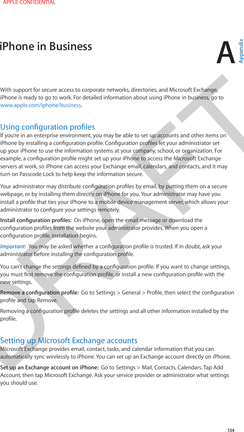 DRAFTA134With support for secure access to corporate networks, directories, and Microsoft Exchange, iPhone is ready to go to work. For detailed information about using iPhone in business, go to www.apple.com/iphone/business.Using conguration prolesIf you’re in an enterprise environment, you may be able to set up accounts and other items on iPhone by installing a conguration prole. Conguration proles let your administrator set up your iPhone to use the information systems at your company, school, or organization. For example, a conguration prole might set up your iPhone to access the Microsoft Exchange servers at work, so iPhone can access your Exchange email, calendars, and contacts, and it may turn on Passcode Lock to help keep the information secure.Your administrator may distribute conguration proles by email, by putting them on a secure webpage, or by installing them directly on iPhone for you. Your administrator may have you install a prole that ties your iPhone to a mobile device management server, which allows your administrator to congure your settings remotely.Install conguration proles:  On iPhone, open the email message or download the conguration proles from the website your administrator provides. When you open a conguration prole, installation begins.Important:  You may be asked whether a conguration prole is trusted. If in doubt, ask your administrator before installing the conguration prole.You can’t change the settings dened by a conguration prole. If you want to change settings, you must rst remove the conguration prole, or install a new conguration prole with the new settings.Remove a conguration prole:  Go to Settings &gt; General &gt; Prole, then select the conguration prole and tap Remove.Removing a conguration prole deletes the settings and all other information installed by the prole. Setting up Microsoft Exchange accountsMicrosoft Exchange provides email, contact, tasks, and calendar information that you can automatically sync wirelessly to iPhone. You can set up an Exchange account directly on iPhone. Set up an Exchange account on iPhone:  Go to Settings &gt; Mail, Contacts, Calendars. Tap Add Account, then tap Microsoft Exchange. Ask your service provider or administrator what settings you should use.iPhone in Business  APPLE CONFIDENTIALAppendix