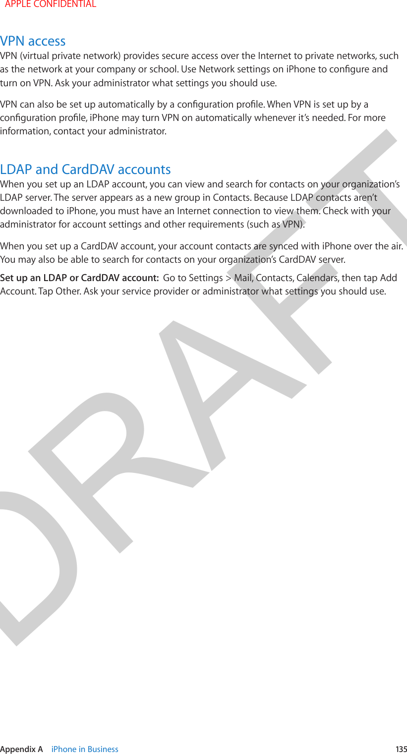 DRAFTAppendix A    iPhone in Business  135VPN accessVPN (virtual private network) provides secure access over the Internet to private networks, such as the network at your company or school. Use Network settings on iPhone to congure and turn on VPN. Ask your administrator what settings you should use.VPN can also be set up automatically by a conguration prole. When VPN is set up by a conguration prole, iPhone may turn VPN on automatically whenever it’s needed. For more information, contact your administrator.LDAP and CardDAV accountsWhen you set up an LDAP account, you can view and search for contacts on your organization’s LDAP server. The server appears as a new group in Contacts. Because LDAP contacts aren’t downloaded to iPhone, you must have an Internet connection to view them. Check with your administrator for account settings and other requirements (such as VPN).When you set up a CardDAV account, your account contacts are synced with iPhone over the air. You may also be able to search for contacts on your organization’s CardDAV server.Set up an LDAP or CardDAV account:  Go to Settings &gt; Mail, Contacts, Calendars, then tap Add Account. Tap Other. Ask your service provider or administrator what settings you should use.  APPLE CONFIDENTIAL