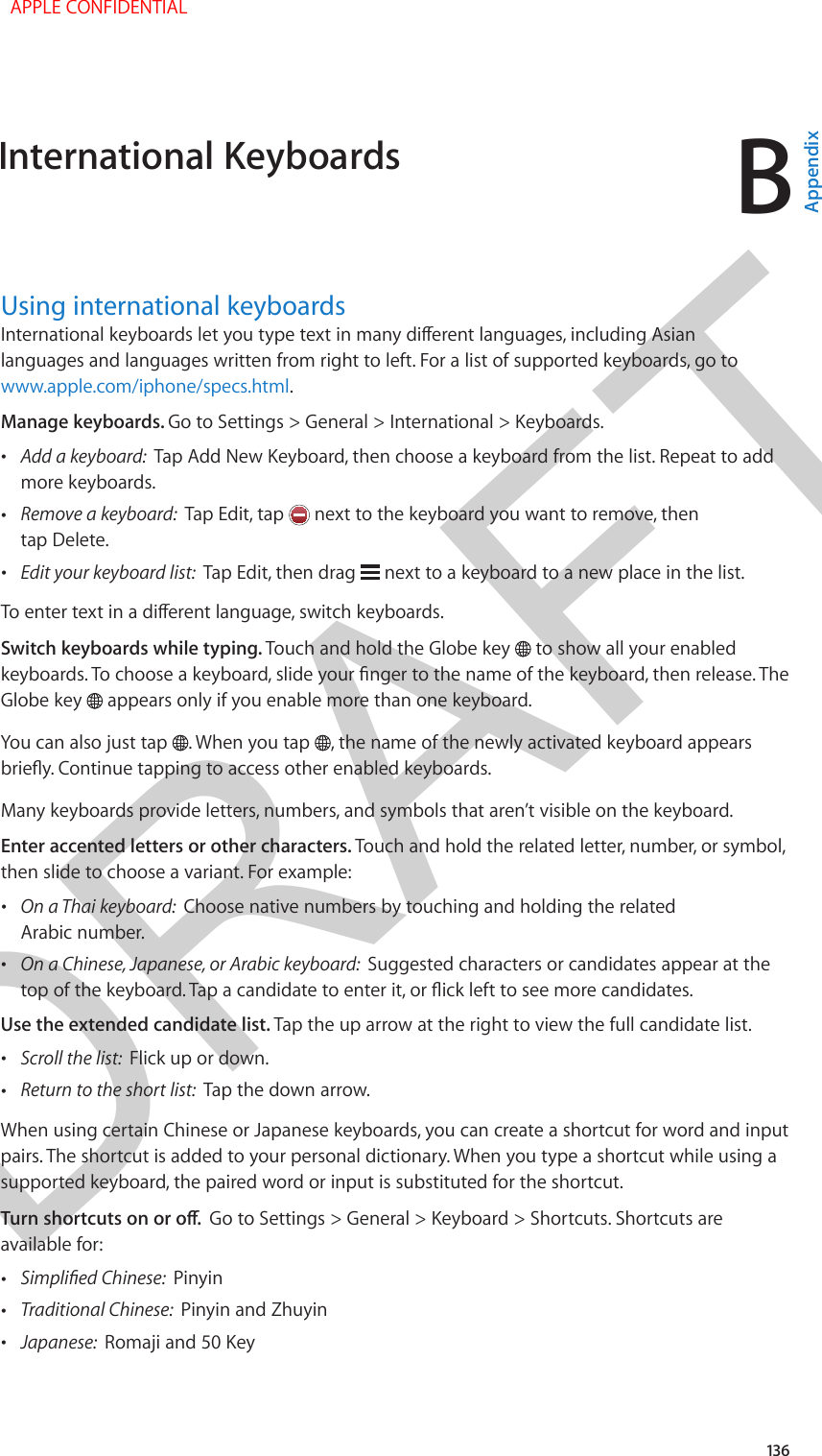 DRAFTB136Using international keyboardsInternational keyboards let you type text in many dierent languages, including Asian languages and languages written from right to left. For a list of supported keyboards, go to www.apple.com/iphone/specs.html.Manage keyboards. Go to Settings &gt; General &gt; International &gt; Keyboards. •Add a keyboard:  Tap Add New Keyboard, then choose a keyboard from the list. Repeat to addmore keyboards. •Remove a keyboard:  Tap Edit, tap   next to the keyboard you want to remove, thentap Delete. •Edit your keyboard list:  Tap Edit, then drag   next to a keyboard to a new place in the list.To enter text in a dierent language, switch keyboards.Switch keyboards while typing. Touch and hold the Globe key   to show all your enabled keyboards. To choose a keyboard, slide your nger to the name of the keyboard, then release. The Globe key   appears only if you enable more than one keyboard.You can also just tap  . When you tap  , the name of the newly activated keyboard appears briey. Continue tapping to access other enabled keyboards.Many keyboards provide letters, numbers, and symbols that aren’t visible on the keyboard.Enter accented letters or other characters. Touch and hold the related letter, number, or symbol, then slide to choose a variant. For example: •On a Thai keyboard:  Choose native numbers by touching and holding the relatedArabic number. •On a Chinese, Japanese, or Arabic keyboard:  Suggested characters or candidates appear at thetop of the keyboard. Tap a candidate to enter it, or ick left to see more candidates.Use the extended candidate list. Tap the up arrow at the right to view the full candidate list. •Scroll the list:  Flick up or down. •Return to the short list:  Tap the down arrow.When using certain Chinese or Japanese keyboards, you can create a shortcut for word and input pairs. The shortcut is added to your personal dictionary. When you type a shortcut while using a supported keyboard, the paired word or input is substituted for the shortcut. Turn shortcuts on or o.  Go to Settings &gt; General &gt; Keyboard &gt; Shortcuts. Shortcuts are available for: •Simplied Chinese:  Pinyin •Traditional Chinese:  Pinyin and Zhuyin •Japanese:  Romaji and 50 KeyInternational Keyboards  APPLE CONFIDENTIALAppendix