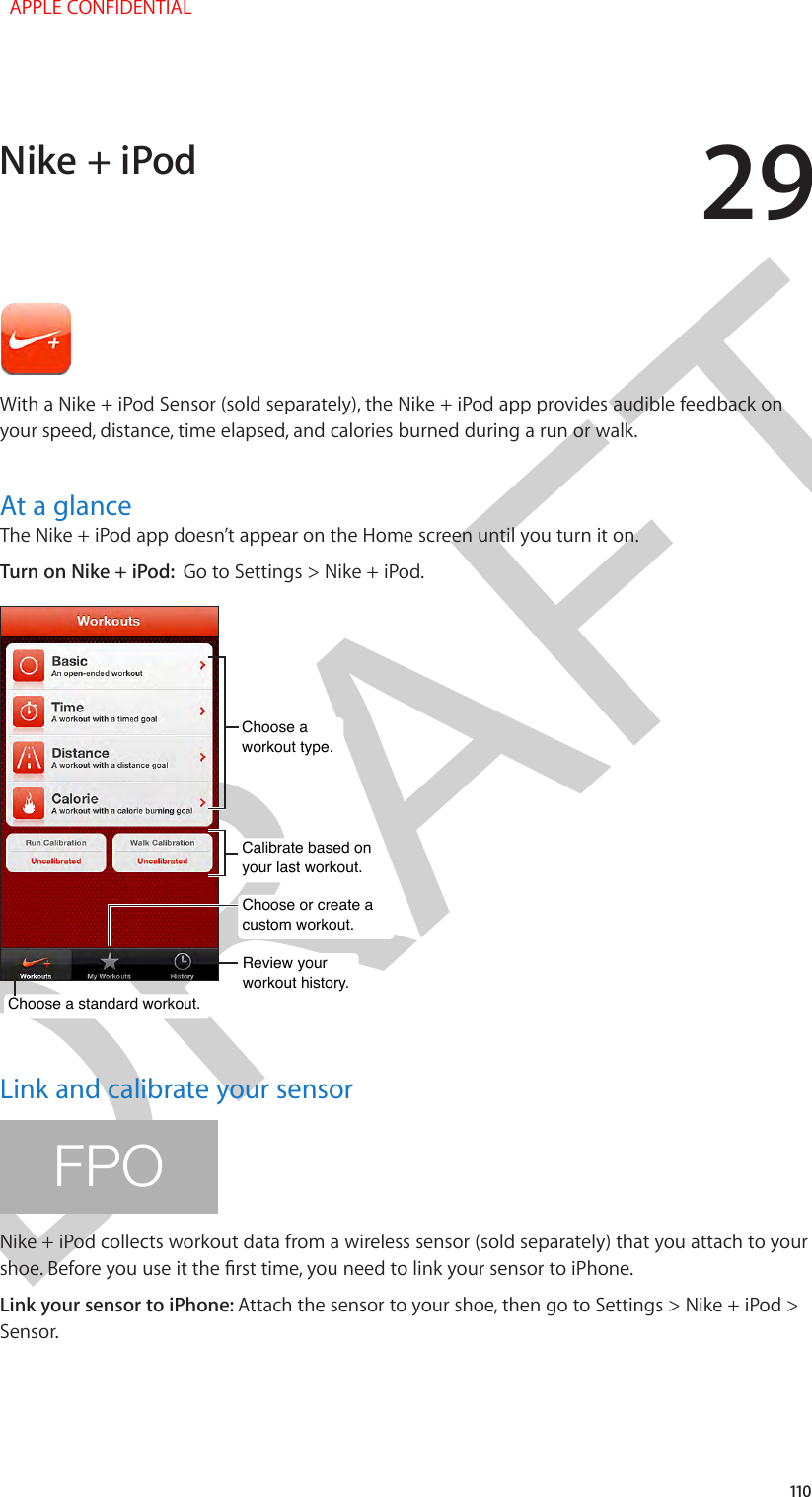 DRAFT29110With a Nike + iPod Sensor (sold separately), the Nike + iPod app provides audible feedback on your speed, distance, time elapsed, and calories burned during a run or walk.At a glanceThe Nike + iPod app doesn’t appear on the Home screen until you turn it on.Turn on Nike + iPod:  Go to Settings &gt; Nike + iPod.Review yourworkout history.Review yourworkout history.Calibrate based onyour last workout.Calibrate based onyour last workout.Choose a standard workout.Choose a standard workout.Choose or create acustom workout.Choose or create acustom workout.Choose a workout type.Choose a workout type.Link and calibrate your sensorFPONike + iPod collects workout data from a wireless sensor (sold separately) that you attach to your shoe. Before you use it the rst time, you need to link your sensor to iPhone.Link your sensor to iPhone: Attach the sensor to your shoe, then go to Settings &gt; Nike + iPod &gt; Sensor.Nike + iPod  APPLE CONFIDENTIAL