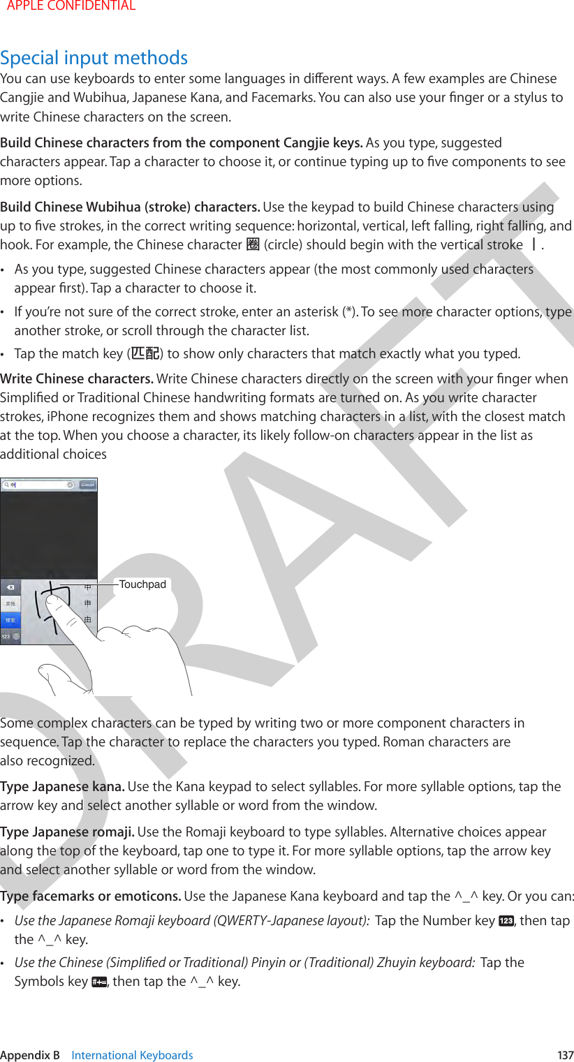 DRAFTAppendix B    International Keyboards  137Special input methodsYou can use keyboards to enter some languages in dierent ways. A few examples are Chinese Cangjie and Wubihua, Japanese Kana, and Facemarks. You can also use your nger or a stylus to write Chinese characters on the screen.Build Chinese characters from the component Cangjie keys. As you type, suggested characters appear. Tap a character to choose it, or continue typing up to ve components to see more options.Build Chinese Wubihua (stroke) characters. Use the keypad to build Chinese characters using up to ve strokes, in the correct writing sequence: horizontal, vertical, left falling, right falling, and hook. For example, the Chinese character 圈 (circle) should begin with the vertical stroke 丨. •As you type, suggested Chinese characters appear (the most commonly used charactersappear rst). Tap a character to choose it. •If you’re not sure of the correct stroke, enter an asterisk (*). To see more character options, typeanother stroke, or scroll through the character list. •Tap the match key (匹配) to show only characters that match exactly what you typed.Write Chinese characters. Write Chinese characters directly on the screen with your nger when Simplied or Traditional Chinese handwriting formats are turned on. As you write character strokes, iPhone recognizes them and shows matching characters in a list, with the closest match at the top. When you choose a character, its likely follow-on characters appear in the list as additional choicesTouchpadTouchpadSome complex characters can be typed by writing two or more component characters in sequence. Tap the character to replace the characters you typed. Roman characters are also recognized.Type Japanese kana. Use the Kana keypad to select syllables. For more syllable options, tap the arrow key and select another syllable or word from the window.Type Japanese romaji. Use the Romaji keyboard to type syllables. Alternative choices appear along the top of the keyboard, tap one to type it. For more syllable options, tap the arrow key and select another syllable or word from the window.Type facemarks or emoticons. Use the Japanese Kana keyboard and tap the ^_^ key. Or you can: •Use the Japanese Romaji keyboard (QWERTY-Japanese layout):  Tap the Number key  , then tapthe ^_^ key. •Use the Chinese (Simplied or Traditional) Pinyin or (Traditional) Zhuyin keyboard:  Tap theSymbols key  , then tap the ^_^ key.  APPLE CONFIDENTIAL