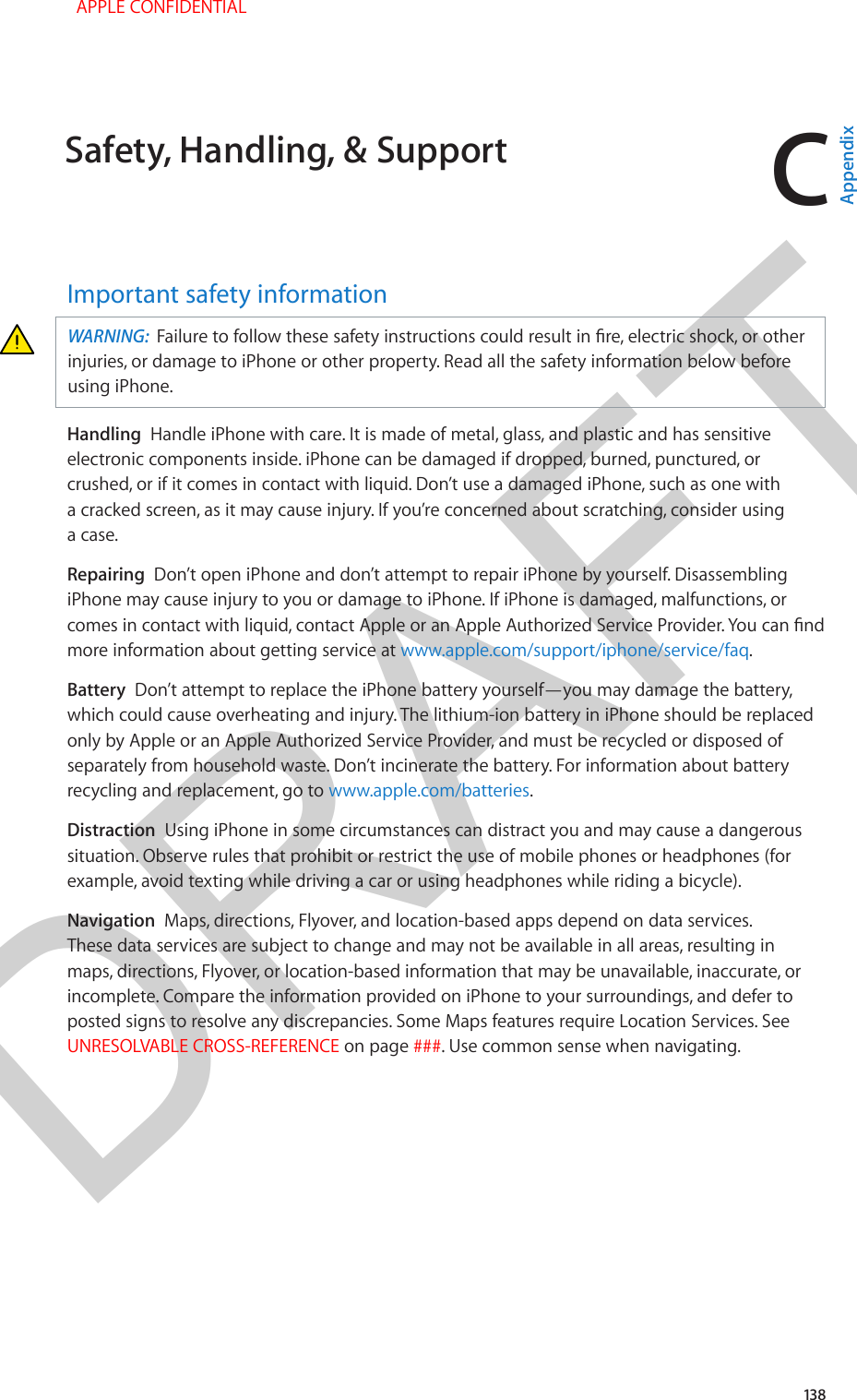 DRAFTC138Important safety informationWARNING:  Failure to follow these safety instructions could result in re, electric shock, or other injuries, or damage to iPhone or other property. Read all the safety information below before using iPhone.Handling  Handle iPhone with care. It is made of metal, glass, and plastic and has sensitive electronic components inside. iPhone can be damaged if dropped, burned, punctured, or crushed, or if it comes in contact with liquid. Don’t use a damaged iPhone, such as one with a cracked screen, as it may cause injury. If you’re concerned about scratching, consider using a case.Repairing  Don’t open iPhone and don’t attempt to repair iPhone by yourself. Disassembling iPhone may cause injury to you or damage to iPhone. If iPhone is damaged, malfunctions, or comes in contact with liquid, contact Apple or an Apple Authorized Service Provider. You can nd more information about getting service at www.apple.com/support/iphone/service/faq.Battery  Don’t attempt to replace the iPhone battery yourself—you may damage the battery, which could cause overheating and injury. The lithium-ion battery in iPhone should be replaced only by Apple or an Apple Authorized Service Provider, and must be recycled or disposed of separately from household waste. Don’t incinerate the battery. For information about battery recycling and replacement, go to www.apple.com/batteries.Distraction  Using iPhone in some circumstances can distract you and may cause a dangerous situation. Observe rules that prohibit or restrict the use of mobile phones or headphones (for example, avoid texting while driving a car or using headphones while riding a bicycle).Navigation  Maps, directions, Flyover, and location-based apps depend on data services. These data services are subject to change and may not be available in all areas, resulting in maps, directions, Flyover, or location-based information that may be unavailable, inaccurate, or incomplete. Compare the information provided on iPhone to your surroundings, and defer to posted signs to resolve any discrepancies. Some Maps features require Location Services. See UNRESOLVABLE CROSS-REFERENCE on page ###. Use common sense when navigating.Safety, Handling, &amp; Support  APPLE CONFIDENTIALAppendix