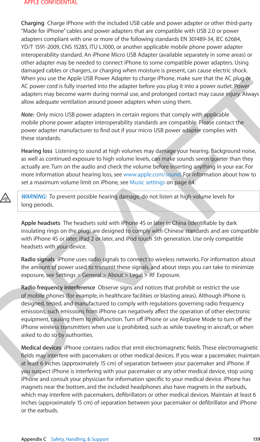 DRAFTAppendix C    Safety, Handling, &amp; Support  139Charging  Charge iPhone with the included USB cable and power adapter or other third-party “Made for iPhone” cables and power adapters that are compatible with USB 2.0 or power adapters compliant with one or more of the following standards EN 301489-34, IEC 62684, YD/T 1591-2009, CNS 15285, ITU L.1000, or another applicable mobile phone power adapter interoperability standard. An iPhone Micro USB Adapter (available separately in some areas) or other adapter may be needed to connect iPhone to some compatible power adapters. Using damaged cables or chargers, or charging when moisture is present, can cause electric shock. When you use the Apple USB Power Adapter to charge iPhone, make sure that the AC plug or AC power cord is fully inserted into the adapter before you plug it into a power outlet. Power adapters may become warm during normal use, and prolonged contact may cause injury. Always allow adequate ventilation around power adapters when using them.Note:  Only micro USB power adapters in certain regions that comply with applicable mobile phone power adapter interoperability standards are compatible. Please contact the power adapter manufacturer to nd out if your micro USB power adapter complies with these standards.Hearing loss  Listening to sound at high volumes may damage your hearing. Background noise, as well as continued exposure to high volume levels, can make sounds seem quieter than they actually are. Turn on the audio and check the volume before inserting anything in your ear. For more information about hearing loss, see www.apple.com/sound. For information about how to set a maximum volume limit on iPhone, see Music settings on page 64.WARNING:  To prevent possible hearing damage, do not listen at high volume levels for long periods.Apple headsets  The headsets sold with iPhone 4S or later in China (identiable by dark insulating rings on the plug) are designed to comply with Chinese standards and are compatible with iPhone 4S or later, iPad 2 or later, and iPod touch 5th generation. Use only compatible headsets with your device.Radio signals  iPhone uses radio signals to connect to wireless networks. For information about the amount of power used to transmit these signals, and about steps you can take to minimize exposure, see Settings &gt; General &gt; About &gt; Legal &gt; RF Exposure.Radio frequency interference  Observe signs and notices that prohibit or restrict the use of mobile phones (for example, in healthcare facilities or blasting areas). Although iPhone is designed, tested, and manufactured to comply with regulations governing radio frequency emissions, such emissions from iPhone can negatively aect the operation of other electronic equipment, causing them to malfunction. Turn o iPhone or use Airplane Mode to turn o the iPhone wireless transmitters when use is prohibited, such as while traveling in aircraft, or when asked to do so by authorities.Medical devices  iPhone contains radios that emit electromagnetic elds. These electromagnetic elds may interfere with pacemakers or other medical devices. If you wear a pacemaker, maintain at least 6 inches (approximately 15 cm) of separation between your pacemaker and iPhone. If you suspect iPhone is interfering with your pacemaker or any other medical device, stop using iPhone and consult your physician for information specic to your medical device. iPhone has magnets near the bottom, and the included headphones also have magnets in the earbuds, which may interfere with pacemakers, debrillators or other medical devices. Maintain at least 6 inches (approximately 15 cm) of separation between your pacemaker or debrillator and iPhone or the earbuds.  APPLE CONFIDENTIAL